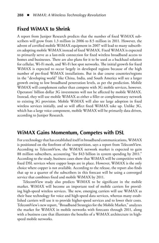288  n  WiMAX: A Wireless Technology Revolution


Fixed WiMAX to Shrink
A report from Juniper Research predicts that the number of fixed WiMAX sub-
scribers will grow from 1.3 million in 2006 to 8.5 million in 2011. However, the
advent of certified mobile WiMAX equipment in 2007 will lead to many subscrib-
ers adopting mobile WiMAX instead of fixed WiMAX. Fixed WiMAX is expected
to primarily serve as a last-mile connection for fixed wireless broadband access to
homes and businesses. There are also plans for it to be used as a backhaul solution
for cellular, Wi-Fi mesh, and Wi-Fi hot spot networks. The initial growth for fixed
WiMAX is expected to occur largely in developed regions because of the high
number of pre-fixed WiMAX installations. But in due course countries/regions
in the “developing world” like China, India, and South America will see a larger
growth owing to low broadband penetration levels, as per the prediction. Mobile
WiMAX will complement rather than compete with 3G mobile services, however.
Operators’ billion dollar 3G investments will not be affected by mobile WiMAX.
Instead, they will use mobile WiMAX as either a filler or complementary network
to existing 3G provision. Mobile WiMAX will also see large adoption in fixed
wireless services initially, and so will affect fixed WiMAX take up. Unlike 3G,
which has a large voice component, mobile WiMAX will be primarily data driven,
according to Juniper Research.



WiMAX Gains Momentum, Competes with DSL
For a technology that has established itself in broadband communications, WiMAX
is positioned on the forefront of the competition, says a report from TelecomView.
According to TelecomView, the WiMAX network market is expected to gain
88 million subscribers, accounting “for $43 billion in system spending by 2011.”
According to the study, business cases show that WiMAX will be competitive with
fixed DSL services where copper loops are in place. However, WiMAX is the only
choice where copper is not available. According to the release, the report also finds
that up to a quarter of the subscribers in this forecast will be using a converged
service that combines fixed and mobile WiMAX by 2011.
    TelecomView study also predicts WiMAX to be significant in the mobile
market. WiMAX will become an important tool of mobile carriers for provid-
ing high-speed wireless services. The new, emerging carriers will use WiMAX as
their base technology for voice and high-speed data services, whereas many estab-
lished carriers will use it to provide higher-speed services and to lower their costs.
TelecomView’s new report, “Broadband Strategies for the Mobile Market,” analyzes
the market for WiMAX in mobile networks with forecasts through 2011, along
with a business case that illustrates the benefits of a WiMAX architecture in high-
speed mobile networks.
 