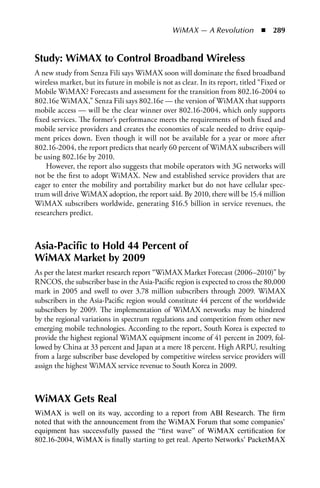 WiMAX — A Revolution  n  289


Study: WiMAX to Control Broadband Wireless
A new study from Senza Fili says WiMAX soon will dominate the fixed broadband
wireless market, but its future in mobile is not as clear. In its report, titled “Fixed or
Mobile WiMAX? Forecasts and assessment for the transition from 802.16-2004 to
802.16e WiMAX,” Senza Fili says 802.16e — the version of WiMAX that supports
mobile access — will be the clear winner over 802.16-2004, which only supports
fixed services. The former’s performance meets the requirements of both fixed and
mobile service providers and creates the economies of scale needed to drive equip-
ment prices down. Even though it will not be available for a year or more after
802.16-2004, the report predicts that nearly 60 percent of WiMAX subscribers will
be using 802.16e by 2010.
    However, the report also suggests that mobile operators with 3G networks will
not be the first to adopt WiMAX. New and established service providers that are
eager to enter the mobility and portability market but do not have cellular spec-
trum will drive WiMAX adoption, the report said. By 2010, there will be 15.4 million
WiMAX subscribers worldwide, generating $16.5 billion in service revenues, the
researchers predict.



Asia-Pacific to Hold 44 Percent of
WiMAX Market by 2009
As per the latest market research report “WiMAX Market Forecast (2006–2010)” by
RNCOS, the subscriber base in the Asia-Pacific region is expected to cross the 80,000
mark in 2005 and swell to over 3.78 million subscribers through 2009. WiMAX
subscribers in the Asia-Pacific region would constitute 44 percent of the worldwide
subscribers by 2009. The implementation of WiMAX networks may be hindered
by the regional variations in spectrum regulations and competition from other new
emerging mobile technologies. According to the report, South Korea is expected to
provide the highest regional WiMAX equipment income of 41 percent in 2009, fol-
lowed by China at 33 percent and Japan at a mere 18 percent. High ARPU, resulting
from a large subscriber base developed by competitive wireless service providers will
assign the highest WiMAX service revenue to South Korea in 2009.



WiMAX Gets Real
WiMAX is well on its way, according to a report from ABI Research. The firm
noted that with the announcement from the WiMAX Forum that some companies’
equipment has successfully passed the “first wave” of WiMAX certification for
802.16-2004, WiMAX is finally starting to get real. Aperto Networks’ PacketMAX
 