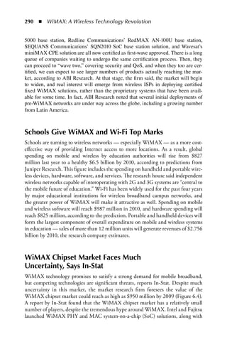 290  n  WiMAX: A Wireless Technology Revolution


5000 base station, Redline Communications’ RedMAX AN-100U base station,
SEQUANS Communications’ SQN2010 SoC base station solution, and Wavesat’s
miniMAX CPE solution are all now certified as first-wave approved. There is a long
queue of companies waiting to undergo the same certification process. Then, they
can proceed to “wave two,” covering security and QoS, and when they too are cer-
tified, we can expect to see larger numbers of products actually reaching the mar-
ket, according to ABI Research. At that stage, the firm said, the market will begin
to widen, and real interest will emerge from wireless ISPs in deploying certified
fixed WiMAX solutions, rather than the proprietary systems that have been avail-
able for some time. In fact, ABI Research noted that several initial deployments of
pre-WiMAX networks are under way across the globe, including a growing number
from Latin America.



Schools Give WiMAX and Wi-Fi Top Marks
Schools are turning to wireless networks — especially WiMAX — as a more cost-
effective way of providing Internet access to more locations. As a result, global
spending on mobile and wireless by education authorities will rise from $827
million last year to a healthy $6.5 billion by 2010, according to predictions from
Juniper Research. This figure includes the spending on handheld and portable wire-
less devices, hardware, software, and services. The research house said independent
wireless networks capable of interoperating with 2G and 3G systems are “central to
the mobile future of education.” Wi-Fi has been widely used for the past four years
by major educational institutions for wireless broadband campus networks, and
the greater power of WiMAX will make it attractive as well. Spending on mobile
and wireless software will reach $987 million in 2010, and hardware spending will
reach $825 million, according to the prediction. Portable and handheld devices will
form the largest component of overall expenditure on mobile and wireless systems
in education — sales of more than 12 million units will generate revenues of $2.756
billion by 2010, the research company estimates.



WiMAX Chipset Market Faces Much
Uncertainty, Says In-Stat
WiMAX technology promises to satisfy a strong demand for mobile broadband,
but competing technologies are significant threats, reports In-Stat. Despite much
uncertainty in this market, the market research firm foresees the value of the
WiMAX chipset market could reach as high as $950 million by 2009 (Figure 6.4).
A report by In-Stat found that the WiMAX chipset market has a relatively small
number of players, despite the tremendous hype around WiMAX. Intel and Fujitsu
launched WiMAX PHY and MAC system-on-a-chip (SoC) solutions, along with
 