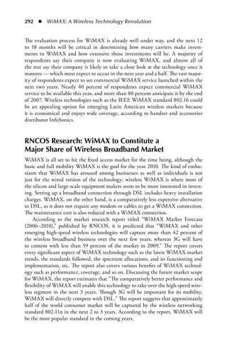 292  n  WiMAX: A Wireless Technology Revolution


The evaluation process for WiMAX is already well under way, and the next 12
to 18 months will be critical in determining how many carriers make invest-
ments in WiMAX and how extensive those investments will be. A majority of
respondents say their company is now evaluating WiMAX, and almost all of
the rest say their company is likely to take a close look at the technology once it
matures — which most expect to occur in the next year and a half. The vast major-
ity of respondents expect to see commercial WiMAX service launched within the
next two years. Nearly 40 percent of respondents expect commercial WiMAX
service to be available this year, and more than 80 percent anticipate it by the end
of 2007. Wireless technologies such as the IEEE WiMAX standard 802.16 could
be an appealing option for emerging Latin American wireless markets because
it is economical and enjoys wide coverage, according to handset and accessories
distributor InfoSonics.


RNCOS Research: WiMAX to Constitute a
Major Share of Wireless Broadband Market
WiMAX is all set to hit the fixed access market for the time being, although the
basic and full mobility WiMAX is the goal for the year 2010. The kind of enthu-
siasm that WiMAX has aroused among businesses as well as individuals is not
just for the wired version of the technology; wireless WiMAX is where most of
the silicon and large-scale equipment makers seem to be more interested in invest-
ing. Setting up a broadband connection through DSL includes heavy installation
charges. WiMAX, on the other hand, is a comparatively less expensive alternative
to DSL, as it does not require any modem or cables to get a WiMAX connection.
The maintenance cost is also reduced with a WiMAX connection.
    According to the market research report titled “WiMAX Market Forecast
(2006–2010),” published by RNCOS, it is predicted that “WiMAX and other
emerging high-speed wireless technologies will capture more than 42 percent of
the wireless broadband business over the next few years, whereas 3G will have
to content with less than 59 percent of the market in 2009.” The report covers
every significant aspect of WiMAX technology such as the latest WiMAX market
trends, the standards followed, the spectrum allocations, and its functioning and
implementation, etc. The report also covers various benefits of WiMAX technol-
ogy such as performance, coverage, and so on. Discussing the future market scope
for WiMAX, the report estimates that “The comparatively better performance and
flexibility of WiMAX will enable this technology to take over the high-speed wire-
less segment in the next 3 years. Though 3G will be important for its mobility,
WiMAX will directly compete with DSL.” The report suggests that approximately
half of the world consumer market will be captured by the wireless networking
standard 802.11n in the next 2 to 3 years. According to the report, WiMAX will
be the most popular standard in the coming years.
 