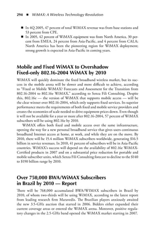 294  n  WiMAX: A Wireless Technology Revolution


   n In 4Q 2005, 47 percent of total WiMAX revenue was from base stations and
     53 percent from CPE.
   n In 2005, 42 percent of WiMAX equipment was from North America, 30 per-
     cent from EMEA, 24 percent from Asia-Pacific, and 4 percent from CALA;
     North America has been the pioneering region for WiMAX deployment;
     strong growth is expected in Asia-Pacific in coming years.



Mobile and Fixed WiMAX to Overshadow
Fixed-only 802.16-2004 WiMAX by 2010
WiMAX will quickly dominate the fixed broadband wireless market, but its suc-
cess in the mobile arena will be slower and more difficult to achieve, according
to “Fixed or Mobile WiMAX? Forecasts and Assessment for the Transition from
802.16-2004 to 802.16e WiMAX,” according to Senza Fili Consulting. Despite
this, 802.16e — the version of WiMAX that supports mobile access — will be
the clear winner over 802.16-2004, which only supports fixed services. Its superior
performance meets the requirements of both fixed and mobile service providers and
creates the economies of scale needed to drive equipment prices down. Even though
it will not be available for a year or more after 802.16-2004, 57 percent of WiMAX
subscribers will be using 802.16e by 2010.
     WiMAX offers both fixed and mobile access over the same infrastructure,
opening the way for a new personal broadband service that gives users continuous
broadband Internet access at home, at work, and while they are on the move. By
2010, there will be 15.4 million WiMAX subscribers worldwide, generating $16.5
billion in service revenues. In 2010, 41 percent of subscribers will be in Asia-Pacific
countries. WiMAX’s success will depend on the availability of 802.16e WiMAX-
Certified products in 2007 and on a substantial price reduction for portable and
mobile subscriber units, which Senza Fili Consulting forecast to decline to the $140
to $190 billion range by 2010.



Over 750,000 BWA/WiMAX Subscribers
in Brazil by 2010 — Report
There will be 768,000 accumulated BWA/WIMAX subscribers in Brazil by
2010, of whom two-thirds will be using WiMAX, according to the latest report
from leading research firm Maravedis. The Brazilian players anxiously awaited
the new 3.5-GHz auction that started in 2006. Bidders either expanded their
current coverage areas or entered the WiMAX arena. Moreover, positive regula-
tory changes in the 2.5-GHz band opened the WiMAX market starting in 2007.
 