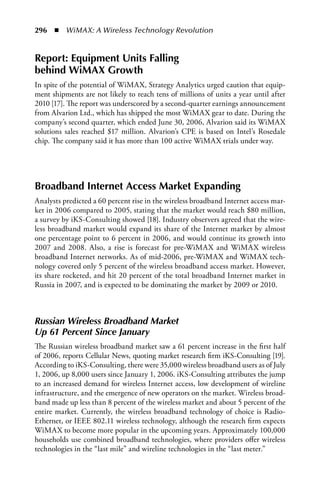 296  n  WiMAX: A Wireless Technology Revolution


Report: Equipment Units Falling
behind WiMAX Growth
In spite of the potential of WiMAX, Strategy Analytics urged caution that equip-
ment shipments are not likely to reach tens of millions of units a year until after
2010 [17]. The report was underscored by a second-quarter earnings announcement
from Alvarion Ltd., which has shipped the most WiMAX gear to date. During the
company’s second quarter, which ended June 30, 2006, Alvarion said its WiMAX
solutions sales reached $17 million. Alvarion’s CPE is based on Intel’s Rosedale
chip. The company said it has more than 100 active WiMAX trials under way.




Broadband Internet Access Market Expanding
Analysts predicted a 60 percent rise in the wireless broadband Internet access mar-
ket in 2006 compared to 2005, stating that the market would reach $80 million,
a survey by iKS-Consulting showed [18]. Industry observers agreed that the wire-
less broadband market would expand its share of the Internet market by almost
one percentage point to 6 percent in 2006, and would continue its growth into
2007 and 2008. Also, a rise is forecast for pre-WiMAX and WiMAX wireless
broadband Internet networks. As of mid-2006, pre-WiMAX and WiMAX tech-
nology covered only 5 percent of the wireless broadband access market. However,
its share rocketed, and hit 20 percent of the total broadband Internet market in
Russia in 2007, and is expected to be dominating the market by 2009 or 2010.



Russian Wireless Broadband Market
Up 61 Percent Since January
The Russian wireless broadband market saw a 61 percent increase in the first half
of 2006, reports Cellular News, quoting market research firm iKS-Consulting [19].
According to iKS-Consulting, there were 35,000 wireless broadband users as of July
1, 2006, up 8,000 users since January 1, 2006. iKS-Consulting attributes the jump
to an increased demand for wireless Internet access, low development of wireline
infrastructure, and the emergence of new operators on the market. Wireless broad-
band made up less than 8 percent of the wireless market and about 5 percent of the
entire market. Currently, the wireless broadband technology of choice is Radio-
Ethernet, or IEEE 802.11 wireless technology, although the research firm expects
WiMAX to become more popular in the upcoming years. Approximately 100,000
households use combined broadband technologies, where providers offer wireless
technologies in the “last mile” and wireline technologies in the “last meter.”
 