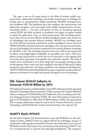 WiMAX — A Revolution  n  297


    The stage is now set for major players in the fields of wireless mobile com-
munications, information technology, and media entertainment to challenge for
leading roles in next-generation mobile networking (NGMN) converged wire-
less broadband [20]. The broadband data that comprises the entertainment and
information programs, and increasingly richer mobile communications are fun-
damentally similar — the bytes and packets of data are becoming organized
around IP/SIP and differ primarily in bandwidth and degree of quality needed
to satisfy the applications, voice, or video entertainment. The overriding require-
ments drive the use of most effective wireless broadband systems and similar sets
of technologies and network delivery methods. WiMAX has developed upon
the IEEE 802.16 framework standard for wireless broadband systems based on
MIMO-OFDMA and other advanced technologies. Over the past several months,
this set of technologies has become recognized as the wireless platform technology
for NGMN, or 4G. The overriding motivation for such a shift is the requirement
to deliver increasingly higher bandwidths at reasonable cost. Such a shift must
deliver a large improvement to justify the cost of starting on a new upgrade path
that makes prior generations incompatible and, sometimes, obsolete. The fields of
wireless have contributed to each other along their increasingly convergent paths
of development. Both tracks have been enabled by the field of high-speed, highly
integrated semiconductors, and design capabilities and component developments.
The Wi-Fi/WiMAX track has benefited from an open, competitive market and devel-
opment environment to see rapid sales growth and uptake of new technologies.



IEK: Taiwan WiMAX Industry to
Generate NT$110 Billion by 2012
The Industrial Economics and Knowledge Center (IEK) of the government-sponsored
Industrial Technology Research Institute (ITRI) estimates that Taiwan’s WiMAX
industry will generate NT$110 billion ($3.3 billion) by 2012, according to the Chi-
nese-language Economic Daily News (EDN). The value of the industry is expected to
grow to NT$10 billion in 2009, from NT$850 million in 2006, the paper quoted
IEK as saying, adding that companies such as Zyxel, Foxconn Electronics, Accton
Technology, and MediaTek have already started investing in the segment [21].



MobiTV Backs WiMAX
On the heels of Sprint [22] Nextel’s decision to go with WiMAX as its 4G tech-
nology of choice, MobiTV threw its support behind the technology, saying it is
committed to offering advanced mobile television and media delivery services over
WiMAX networks [23]. As part of its commitment to the technology, MobiTV says
it is “investing heavily in research and technology development.” The company’s
 