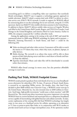 298  n  WiMAX: A Wireless Technology Revolution


overarching goal is to deliver a compelling video user experience that seamlessly
blends technologies. MobiTV says it supports a technology-agnostic approach to
mobile television. MobiTV inked a content deal with ATT to deliver its televi-
sion service over ATT’s Wi-Fi network. It made its support for WiMAX official
by announcing plans to use the technology for its new network, using the 2.5-GHz
spectrum. Sprint was MobiTV’s first mobile television customer in the United States.
In addition to Sprint, MobiTV delivers mobile video services to Cingular Wireless
and Alltel in the United States; Bell Canada, Rogers, and TELUS in Canada; 3 and
Orange in the United Kingdom; and America Movil in Latin America. Earlier in
2006, the company surpassed the 1 million subscriber mark.
    Among the applications coming in for testing at the end of 2007 and stated for
commercial release in 2008 using WiMAX technology by Sprint and its partners —
Motorola, Samsung Electronics in South Korea, and Intel — could be the
following [24]:

  n Video-on-demand and other video services: Consumers will be able to watch
    the movies or TV shows they want, where they want, on phones, laptops, or
    other devices.
  n Media sharing: The network is so robust that moms will be able to shoot
    movies of their kids playing soccer and then e-mail them to friends and fam-
    ily from the sidelines.
  n Superfast downloads: Music and video files will be downloaded in seconds
    rather than minutes.

   WiMAX offers broad coverage in metro areas, but also promises affordable
coverage in rural areas.



Pushing Past Trials, WiMAX Footprint Grows
WiMAX stands poised to graduate from trial islands of service to a true broadband-
access alternative for subscribers [25]. To date, 25 percent of Seoul, South Korea,
is covered by an expanding WiBro service. No wonder, then, that Intel Corp.
decided to plow $600 million into Clearwire Corp., a WiMAX carrier start-up in
the United States. Motorola Inc. has also invested close to $300 million in Clear-
wire. Such large, high-profile investments “could cause a chain reaction,” said ABI
Research Inc. The crucial step where investment may prove important is in moving
WiMAX from its current backhaul and municipal base to a ubiquitous broadband
service capable of interworking with global Internet and cellular networks. To date,
carrier exploitation of the existing 802.16d fixed WiMAX technology has largely
come in two areas: as a backhaul service for cellular, operating as an alternative
to T1 lines or point-to-point fiber links; or in conjunction with Wi-Fi meshes to
provide tiered mesh services in larger metropolitan areas. If the optimistic market
 