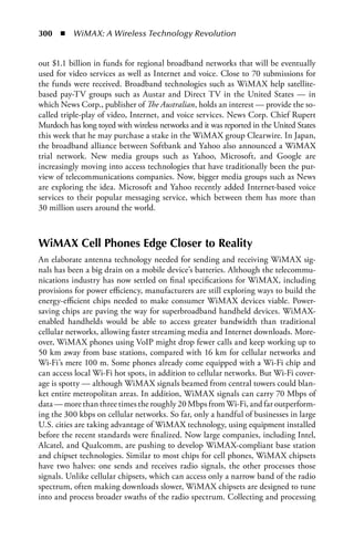 300  n  WiMAX: A Wireless Technology Revolution


out $1.1 billion in funds for regional broadband networks that will be eventually
used for video services as well as Internet and voice. Close to 70 submissions for
the funds were received. Broadband technologies such as WiMAX help satellite-
based pay-TV groups such as Austar and Direct TV in the United States — in
which News Corp., publisher of The Australian, holds an interest — provide the so-
called triple-play of video, Internet, and voice services. News Corp. Chief Rupert
Murdoch has long toyed with wireless networks and it was reported in the United States
this week that he may purchase a stake in the WiMAX group Clearwire. In Japan,
the broadband alliance between Softbank and Yahoo also announced a WiMAX
trial network. New media groups such as Yahoo, Microsoft, and Google are
increasingly moving into access technologies that have traditionally been the pur-
view of telecommunications companies. Now, bigger media groups such as News
are exploring the idea. Microsoft and Yahoo recently added Internet-based voice
services to their popular messaging service, which between them has more than
30 million users around the world.



WiMAX Cell Phones Edge Closer to Reality
An elaborate antenna technology needed for sending and receiving WiMAX sig-
nals has been a big drain on a mobile device’s batteries. Although the telecommu-
nications industry has now settled on final specifications for WiMAX, including
provisions for power efficiency, manufacturers are still exploring ways to build the
energy-efficient chips needed to make consumer WiMAX devices viable. Power-
saving chips are paving the way for superbroadband handheld devices. WiMAX-
enabled handhelds would be able to access greater bandwidth than traditional
cellular networks, allowing faster streaming media and Internet downloads. More-
over, WiMAX phones using VoIP might drop fewer calls and keep working up to
50 km away from base stations, compared with 16 km for cellular networks and
Wi-Fi’s mere 100 m. Some phones already come equipped with a Wi-Fi chip and
can access local Wi-Fi hot spots, in addition to cellular networks. But Wi-Fi cover-
age is spotty — although WiMAX signals beamed from central towers could blan-
ket entire metropolitan areas. In addition, WiMAX signals can carry 70 Mbps of
data — more than three times the roughly 20 Mbps from Wi-Fi, and far outperform-
ing the 300 kbps on cellular networks. So far, only a handful of businesses in large
U.S. cities are taking advantage of WiMAX technology, using equipment installed
before the recent standards were finalized. Now large companies, including Intel,
Alcatel, and Qualcomm, are pushing to develop WiMAX-compliant base station
and chipset technologies. Similar to most chips for cell phones, WiMAX chipsets
have two halves: one sends and receives radio signals, the other processes those
signals. Unlike cellular chipsets, which can access only a narrow band of the radio
spectrum, often making downloads slower, WiMAX chipsets are designed to tune
into and process broader swaths of the radio spectrum. Collecting and processing
 