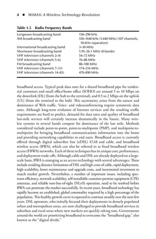 4  n  WiMAX: A Wireless Technology Revolution


Table .5  Radio Frequency Bands
Longwave broadcasting band                  150–290 kHz
AM broadcasting band                        550–1640 kHz (1.640 MHz) (107 channels,
                                             10-kHz separation)
International broadcasting band             3–30 MHz
Shortwave broadcasting band                 5.95–26.1 MHz (8 bands)
VHF television (channels 2–4)               54–72 MHz
VHF television (channels 5–6)               76–88 MHz
FM broadcasting band                        88–108 MHz
VHF television (channels 7–13)              174–216 MHz
VHF television (channels 14–83)             470–890 MHz



broadband access. Typical peak data rates for a shared broadband pipe for residen-
tial customers and small office/home office (SOHO) are around 5 to 10 Mbps on
the downlink (DL) (from the hub to the terminal), and 0.5 to 2 Mbps on the uplink
(UL) (from the terminal to the hub). This asymmetry arises from the nature and
dominance of Web traffic. Voice- and videoconferencing require symmetric data
rates. Although long-term evolution of Internet services and the resulting traffic
requirements are hard to predict, demand for data rates and quality of broadband
last-mile services will certainly increase dramatically in the future. Many wire-
less systems in several bands compete for dominance of the last mile. Methods
considered include point-to-point, point-to-multipoint (PMP), and multipoint-to-
multipoint for bringing broadband communications information into the home
and providing networking capabilities to end users. Broadband access is currently
offered through digital subscriber line (xDSL) 47,48 and cable, and broadband
wireless access (BWA), which can also be referred to as fixed broadband wireless
access (FBWA) networks. Each of these techniques has its unique cost, performance,
and deployment trade-offs. Although cable and DSL are already deployed on a large-
scale basis, BWA is emerging as an access technology with several advantages. These
include avoiding distance limitations of DSL and high costs of cable, rapid deployment,
high scalability, lower maintenance and upgrade costs, and incremental investment to
match market growth. Nevertheless, a number of important issues, including spec-
trum efficiency, network scalability, self-installable customer premise equipment (CPE)
antennas, and reliable non-line-of-sight (NLoS) operation, need to be resolved before
BWA can penetrate the market successfully. In recent years, broadband technology has
rapidly become an established, global commodity required by a high percentage of the
population. This healthy growth curve is expected to continue steadily over the next few
years. DSL operators, who initially focused their deployments in densely populated
urban and metropolitan areas, are now challenged to provide broadband services in
suburban and rural areas where new markets are quickly taking root. Governments
around the world are prioritizing broadband to overcome the “broadband gap,” also
known as the “digital divide.”
 