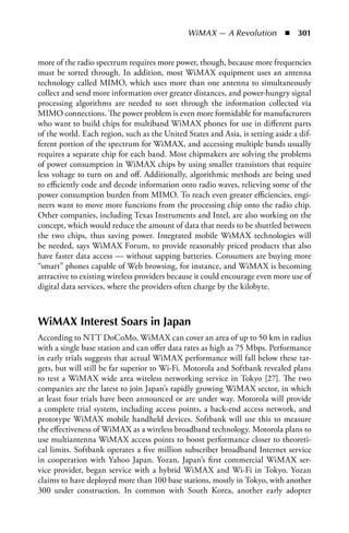 WiMAX — A Revolution  n  301


more of the radio spectrum requires more power, though, because more frequencies
must be sorted through. In addition, most WiMAX equipment uses an antenna
technology called MIMO, which uses more than one antenna to simultaneously
collect and send more information over greater distances, and power-hungry signal
processing algorithms are needed to sort through the information collected via
MIMO connections. The power problem is even more formidable for manufacturers
who want to build chips for multiband WiMAX phones for use in different parts
of the world. Each region, such as the United States and Asia, is setting aside a dif-
ferent portion of the spectrum for WiMAX, and accessing multiple bands usually
requires a separate chip for each band. Most chipmakers are solving the problems
of power consumption in WiMAX chips by using smaller transistors that require
less voltage to turn on and off. Additionally, algorithmic methods are being used
to efficiently code and decode information onto radio waves, relieving some of the
power consumption burden from MIMO. To reach even greater efficiencies, engi-
neers want to move more functions from the processing chip onto the radio chip.
Other companies, including Texas Instruments and Intel, are also working on the
concept, which would reduce the amount of data that needs to be shuttled between
the two chips, thus saving power. Integrated mobile WiMAX technologies will
be needed, says WiMAX Forum, to provide reasonably priced products that also
have faster data access — without sapping batteries. Consumers are buying more
“smart” phones capable of Web browsing, for instance, and WiMAX is becoming
attractive to existing wireless providers because it could encourage even more use of
digital data services, where the providers often charge by the kilobyte.



WiMAX Interest Soars in Japan
According to NTT DoCoMo, WiMAX can cover an area of up to 50 km in radius
with a single base station and can offer data rates as high as 75 Mbps. Performance
in early trials suggests that actual WiMAX performance will fall below these tar-
gets, but will still be far superior to Wi-Fi. Motorola and Softbank revealed plans
to test a WiMAX wide area wireless networking service in Tokyo [27]. The two
companies are the latest to join Japan’s rapidly growing WiMAX sector, in which
at least four trials have been announced or are under way. Motorola will provide
a complete trial system, including access points, a back-end access network, and
prototype WiMAX mobile handheld devices. Softbank will use this to measure
the effectiveness of WiMAX as a wireless broadband technology. Motorola plans to
use multiantenna WiMAX access points to boost performance closer to theoreti-
cal limits. Softbank operates a five million subscriber broadband Internet service
in cooperation with Yahoo Japan. Yozan, Japan’s first commercial WiMAX ser-
vice provider, began service with a hybrid WiMAX and Wi-Fi in Tokyo. Yozan
claims to have deployed more than 100 base stations, mostly in Tokyo, with another
300 under construction. In common with South Korea, another early adopter
 