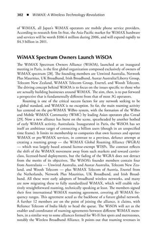 302  n  WiMAX: A Wireless Technology Revolution


of WiMAX, all Japan’s WiMAX operators are mobile phone service providers.
According to research firm In-Stat, the Asia-Pacific market for WiMAX hardware
and services will be worth $106.4 million during 2006, and will expand rapidly to
$4.3 billion in 2011.



WiMAX Spectrum Owners Launch WiSOA
The WiMAX Spectrum Owners Alliance (WiSOA), launched at an inaugural
meeting in Paris, is the first global organization composed exclusively of owners of
WiMAX spectrum [28]. The founding members are Unwired Australia, Network
Plus Mauritius, UK Broadband, Irish Broadband, Austar Australia/Liberty Group,
Telecom New Zealand, WiMAX Telecom Group, Enertel, and Woosh Telecom.
The driving concept behind WiSOA is to focus on the issues specific to those who
are actually building businesses around WiMAX. The aim, then, is to put forward
a perspective that is fundamentally different from that of most 3G operators.
     Roaming is one of the critical success factors for any network seeking to be
a global standard, and WiMAX is no exception. So far, the main roaming activity
has centered on the pre-WiMAX WiBro system, with the formation of the WiBro
and Mobile WiMAX Community (WMC) by leading Asian operators plus Covad
[29]. Now a new alliance has burst on the scene, spearheaded by another hotbed
of early WiMAX activity, Australasia. Inaugurated in Paris, the WiSOA has set
itself an ambitious target of connecting a billion users (though in an unspecified
time frame). It limits its membership to companies that own licenses and operate
WiMAX or pre-WiMAX services, in contrast to a previous, defunct attempt at
creating a roaming group — the WiMAX Global Roaming Alliance (WGRA)
— which was largely based around license-exempt WISPs. The contrast reflects
the shift of the WiMAX movement away from such markets and toward carrier-
class, licensed-band deployments, but the fading of the WGRA does not detract
from the merits of its objectives. The WiSOA’s founder members contain four
from Australasia — Unwired Australia, and Austar Australia, Telecom New Zea-
land, and Woosh Telecom — plus WiMAX Telecom of Austria, Enertel from
the Netherlands, Network Plus Mauritius, UK Broadband, and Irish Broad-
band. All these were early adopters of broadband wireless networks, and many
are now migrating these to fully standardized WiMAX, which will enable rela-
tively straightforward roaming, technically speaking at least. The members signed
their first international WiMAX roaming agreement, covering all WiMAX fre-
quency ranges. This agreement acted as the backbone of a future global network.
A further 12 members are on the point of joining the alliance, it claims, with
Reliance Telecom of India likely to head the queue. The WiSOA will act as the
enabler and coordinator of roaming agreements between different WiMAX mem-
bers, in a similar way to some alliances formed for Wi-Fi hot spots and metrozones,
notably the Wireless Broadband Alliance. It points out that roaming revenues in
 