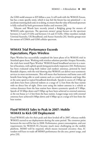 WiMAX — A Revolution  n  303


the GSM world amount to $25 billion a year. It will work with the WiMAX Forum,
but has a more specific remit, which it may feel the forum has not prioritized — to
accelerate roaming deals and, in so doing, to ensure that the value of licensed spectrum
is fully realized by both government bodies and investors [30].
     Telecom and Woosh have recently joined a fledgling group for owners of
WiMAX radio spectrum. The spectrum owners’ group focuses on the spectrum
between 2.3 and 2.5 GHz and between 3.4 and 3.5 GHz. Other members include
Unwired Australia, UK Broadband, and Austar Australia [31]. Similar groups exist
for owners of CDMA and GSM cellular spectrum.



WiMAX Trial Performance Exceeds
Expectations, Pipex Wireless
Pipex Wireless has successfully completed the latest phase of its WiMAX trial in
Stratford-upon-Avon. Working with wireless solutions provider Airspan Networks,
the trials have tested Pipex Wireless’ WiMAX-based broadband services in a num-
ber of locations, with uplink speeds being particularly impressive [32]. Performance
has been evaluated using both indoor and outdoor antennas, powered by Intel
Rosedale chipsets, with the trial showing that WiMAX can deliver near-symmetric
services in most environments. This will mean that businesses and home users will
benefit from being able to send content such as e-mail attachments and large files
at the same speed as typical broadband downloads. Speeds in excess of 2 Mbps up
and down have been achieved indoors at a range of 1.2 km from the base station
with no direct line of sight. Drive tests using the indoor antenna in a vehicle at
various distances from the base station have shown symmetric speeds of 5 Mbps.
Speeds of 10 Mbps down and 9 Mbps up have been achieved to external antennas
at the test house at 1.2 km from the base station. Longer-range tests with external
antennas have achieved 6 Mbps down and 4 Mbps up at a range of 6 km from the
base station.



Fixed WiMAX Sales to Peak in 2007: Mobile
WiMAX to Kick Off Deployment
Fixed WiMAX sales hit their peak and then leveled off in 2007, whereas mobile
WiMAX started to see deployments during the same period. The crossover point
between the two will be late in 2008. Performance, power consumption, and cost
requirements for WiMAX ICs become much more challenging on the mobile
platform. MIMO will be required, which means increased circuitry; thus, IC
vendors will have to trade off MIMO performance for die area, power usage, and
price [33].
 