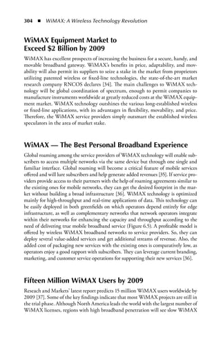 304  n  WiMAX: A Wireless Technology Revolution


WiMAX Equipment Market to
Exceed $2 Billion by 2009
WiMAX has excellent prospects of increasing the business for a secure, handy, and
movable broadband gateway. WiMAX’s benefits in price, adaptability, and mov-
ability will also permit its suppliers to seize a stake in the market from proprietors
utilizing patented wireless or fixed-line technologies, the state-of-the-art market
research company RNCOS declares [34]. The main challenges to WiMAX tech-
nology will be global coordination of spectrum, enough to permit companies to
manufacture instruments worldwide at greatly reduced costs at the WiMAX equip-
ment market. WiMAX technology outshines the various long-established wireless
or fixed-line applications, with its advantages in flexibility, movability, and price.
Therefore, the WiMAX service providers simply outsmart the established wireless
speculators in the area of market stake.



WiMAX — The Best Personal Broadband Experience
Global roaming among the service providers of WiMAX technology will enable sub-
scribers to access multiple networks via the same device but through one single and
familiar interface. Global roaming will become a critical feature of mobile services
offered and will lure subscribers and help generate added revenues [35]. If service pro-
viders provide access to their partners with the help of roaming agreements similar to
the existing ones for mobile networks, they can get the desired footprint in the mar-
ket without building a broad infrastructure [36]. WiMAX technology is optimized
mainly for high-throughput and real-time applications of data. This technology can
be easily deployed in both greenfields on which operators depend entirely for edge
infrastructure, as well as complementary networks that network operators integrate
within their networks for enhancing the capacity and throughput according to the
need of delivering true mobile broadband service (Figure 6.5). A profitable model is
offered by wireless WiMAX broadband networks to service providers. So, they can
deploy several value-added services and get additional streams of revenue. Also, the
added cost of packaging new services with the existing ones is comparatively low, as
operators enjoy a good rapport with subscribers. They can leverage current branding,
marketing, and customer service operations for supporting their new services [36].



Fifteen Million WiMAX Users by 2009
Reseach and Markets’ latest report predicts 15 million WiMAX users worldwide by
2009 [37]. Some of the key findings indicate that most WiMAX projects are still in
the trial phase. Although North America leads the world with the largest number of
WiMAX licenses, regions with high broadband penetration will see slow WiMAX
 