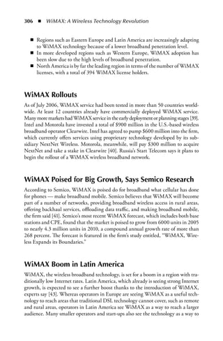 306  n  WiMAX: A Wireless Technology Revolution


   n Regions such as Eastern Europe and Latin America are increasingly adapting
     to WiMAX technology because of a lower broadband penetration level.
   n In more developed regions such as Western Europe, WiMAX adoption has
     been slow due to the high levels of broadband penetration.
   n North America is by far the leading region in terms of the number of WiMAX
     licenses, with a total of 394 WiMAX license holders.



WiMAX Rollouts
As of July 2006, WiMAX service had been tested in more than 50 countries world-
wide. At least 12 countries already have commercially deployed WiMAX service.
Many more markets had WiMAX service in the early deployment or planning stages [39].
Intel and Motorola have invested a total of $900 million in the U.S.-based wireless
broadband operator Clearwire. Intel has agreed to pump $600 million into the firm,
which currently offers services using proprietary technology developed by its sub-
sidiary NextNet Wireless. Motorola, meanwhile, will pay $300 million to acquire
NextNet and take a stake in Clearwire [40]. Russia’s Start Telecom says it plans to
begin the rollout of a WiMAX wireless broadband network.



WiMAX Poised for Big Growth, Says Semico Research
According to Semico, WiMAX is poised do for broadband what cellular has done
for phones — make broadband mobile. Semico believes that WiMAX will become
part of a number of networks, providing broadband wireless access in rural areas,
offering backhaul services, offloading data traffic, and making broadband mobile,
the firm said [41]. Semico’s most recent WiMAX forecast, which includes both base
stations and CPE, found that the market is poised to grow from 6000 units in 2005
to nearly 4.3 million units in 2010, a compound annual growth rate of more than
268 percent. The forecast is featured in the firm’s study entitled, “WiMAX, Wire-
less Expands its Boundaries.”



WiMAX Boom in Latin America
WiMAX, the wireless broadband technology, is set for a boom in a region with tra-
ditionally low Internet rates. Latin America, which already is seeing strong Internet
growth, is expected to see a further boost thanks to the introduction of WiMAX,
experts say [43]. Whereas operators in Europe are seeing WiMAX as a useful tech-
nology to reach areas that traditional DSL technology cannot cover, such as remote
and rural areas, operators in Latin America see WiMAX as a way to reach a larger
audience. Many smaller operators and start-ups also see the technology as a way to
 