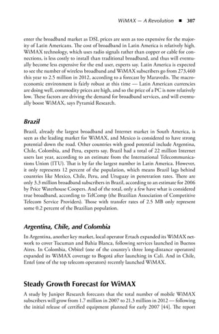 WiMAX — A Revolution  n  307


enter the broadband market as DSL prices are seen as too expensive for the major-
ity of Latin Americans. The cost of broadband in Latin America is relatively high.
WiMAX technology, which uses radio signals rather than copper or cable for con-
nections, is less costly to install than traditional broadband, and thus will eventu-
ally become less expensive for the end user, experts say. Latin America is expected
to see the number of wireless broadband and WiMAX subscribers go from 273,460
this year to 2.5 million in 2012, according to a forecast by Maravedis. The macro-
economic environment is fairly robust at this time — Latin American currencies
are doing well, commodity prices are high, and so the price of a PC is now relatively
low. These factors are driving the demand for broadband services, and will eventu-
ally boost WiMAX, says Pyramid Research.


Brazil
Brazil, already the largest broadband and Internet market in South America, is
seen as the leading market for WiMAX, and Mexico is considered to have strong
potential down the road. Other countries with good potential include Argentina,
Chile, Colombia, and Peru, experts say. Brazil had a total of 22 million Internet
users last year, according to an estimate from the International Telecommunica-
tions Union (ITU). That is by far the largest number in Latin America. However,
it only represents 12 percent of the population, which means Brazil lags behind
countries like Mexico, Chile, Peru, and Uruguay in penetration rates. There are
only 3.3 million broadband subscribers in Brazil, according to an estimate for 2006
by Price Waterhouse Coopers. And of the total, only a few have what is considered
true broadband, according to TelComp (the Brazilian Association of Competitive
Telecom Service Providers). Those with transfer rates of 2.5 MB only represent
some 0.2 percent of the Brazilian population.


Argentina, Chile, and Colombia
In Argentina, another key market, local operator Ertach expanded its WiMAX net-
work to cover Tucuman and Bahia Blanca, following services launched in Buenos
Aires. In Colombia, Orbitel (one of the country’s three long-distance operators)
expanded its WiMAX coverage to Bogotá after launching in Cali. And in Chile,
Entel (one of the top telecom operators) recently launched WiMAX.



Steady Growth Forecast for WiMAX
A study by Juniper Research forecasts that the total number of mobile WiMAX
subscribers will grow from 1.7 million in 2007 to 21.3 million in 2012 — following
the initial release of certified equipment planned for early 2007 [44]. The report
 