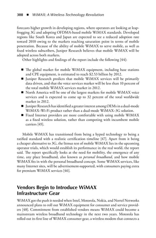 308  n  WiMAX: A Wireless Technology Revolution


forecasts higher growth in developing regions, where operators are looking at leap-
frogging 3G and adopting OFDMA-based mobile WiMAX standards. Developed
regions like South Korea and Japan are expected to see a reduced adoption rate
toward 2010 owing to the markets reaching saturation point in terms of mobile
penetration. Because of the ability of mobile WiMAX to serve mobile, as well as
fixed wireless subscribers, Juniper Research believes that mobile WiMAX will be
adopted across both markets.
    Other highlights and findings of the report include the following [44]:

  n The global market for mobile WiMAX equipment, including base stations
    and CPE equipment, is estimated to reach $2.53 billion by 2012.
  n Juniper Research predicts that mobile WiMAX services will be primarily
    data driven, and that the voice services market will be less than 10 percent of
    the total mobile WiMAX services market in 2012.
  n North America will be one of the largest markets for mobile WiMAX voice
    services and is expected to come up to 32 percent of the total worldwide
    market in 2012.
  n Juniper Research has identified a greater interest among OEMs in a dual-mode
    WiMAX–Wi-Fi product rather than a dual-mode WiMAX–3G solution.
  n Fixed Internet providers are more comfortable with using mobile WiMAX
    as a fixed wireless solution, rather than competing with incumbent mobile
    carriers [45].

    Mobile WiMAX has transitioned from being a hyped technology to being a
ratified standard with a realistic certification timeline [47]. Apart from it being
a cheaper alternative to 3G, the litmus test of mobile WiMAX lies in the upcoming
operator trials, which would establish its performance in the real world, the report
said. The report specifically looks at the need for mobility, the emergence of any
time, any place broadband, also known as personal broadband, and how mobile
WiMAX fits in with the personal broadband concept. Some WiMAX services, like
many Internet sites, will be advertisement-supported, with consumers paying extra
for premium WiMAX services [46].



Vendors Begin to Introduce WiMAX
Infrastructure Gear
WiMAX got the push it needed when Intel, Motorola, Nokia, and Nortel Networks
announced plans to roll out WiMAX equipment for consumer and service provid-
ers [48]. Commitment from established vendors means WiMAX could become a
mainstream wireless broadband technology in the next two years. Motorola has
rolled out its first line of WiMAX consumer gear, a wireless modem that connects a
 