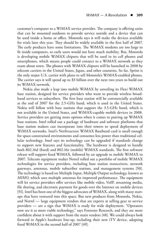 WiMAX — A Revolution  n  309


customer’s computer to a WiMAX service provider. The company is offering units
that can be mounted outdoors to provide service outside and a device that can
be used inside a home or office. Motorola says it will make the devices available
for trials later this year. They should be widely available in the first half of 2007.
The early products have some limitations. The WiMAX modems are too large to
fit inside computers, so early users would not have much mobility. But, Motorola
is developing mobile WiMAX chipsets that will be used in its cell phones and
smartphones, which means people could connect to a WiMAX network as they
roam about town. The phones with WiMAX chipsets will be launched in 2008 by
telecom carriers in the United States, Japan, and other countries. So far, Sprint is
the only major U.S. carrier with plans to sell Motorola’s WiMAX-enabled phones.
The carrier says it will spend up to $3 billion over the next two years to build out
its WiMAX network.
     Nokia also made a leap into mobile WiMAX by unveiling its Flexi WiMAX
base station, designed for service providers who want to provide wireless broad-
band services to subscribers. The first base station will be commercially available
at the end of 2007 for the 2.5-GHz band, which is used in the United States.
Nokia will follow with base stations that support the 3.5-GHz band, which is
not available in the United States, and WiMAX-capable mobile devices in 2008.
Service providers are getting more options when it comes to putting up WiMAX
base stations. Intel rolled out a package of hardware and software platforms that
base station makers can incorporate into their towers to speed deployment of
WiMAX networks. Intel’s NetStructure WiMAX Baseband card is small enough
for space-constrained environments and consumes less power than traditional cel-
lular technology. Intel says its technology can be upgraded if standards change
to support new features and functionality. The hardware is designed to handle
both 802.16d (fixed) and 802.16e (mobile) WiMAX standards. The first software
release will support fixed WiMAX, followed by an upgrade to mobile WiMAX in
2007. Telecom equipment maker Nortel rolled out a portfolio of mobile WiMAX
technologies for service providers, including base station transceivers, network
gateways, antennas, mobile subscriber stations, and management systems [50].
The technology is based on Multiple Input, Multiple Output technology, known as
MIMO, which uses multiple antennas for improved performance. The equipment
will let service providers offer services like mobile video, VoIP, streaming media,
file sharing, and electronic payment for goods over the Internet on mobile devices
[51]. Intel has been one of the biggest advocates of WiMAX, along with many start-
ups that have ventured into this space. But new products from Motorola, Nokia,
and Nortel — large equipment vendors that are experts at selling gear to service
providers — are a sign that WiMAX is ready for wide deployment. “Operators
now see it as more viable technology,” says Forrester Research, and they are more
confident about it with support from the main vendors [48]. We could always look
forward to Apple’s hardware line-up, including their new iTV device, adopting
fixed WiMAX in the second half of 2007 [49].
 