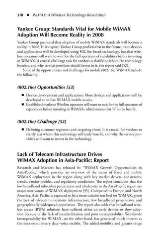 310  n  WiMAX: A Wireless Technology Revolution


Yankee Group: Standards Vital for Mobile WiMAX
Adoption Will Become Reality in 2008
Yankee Group predicted that adoption of mobile WiMAX standards will become a
reality in 2008. In its report, Yankee Group predicts that in the future, more devices
and applications will be developed using 802.16e-based technology, but that wire-
line operators will want to wait for the full spectrum of capabilities before investing
in WiMAX. A crucial challenge task for vendors is clarifying whom the technology
benefits, and why service providers should invest in it, the report said [52].
    Some of the opportunities and challenges for mobile (802.16e) WiMAX include
the following.


(802.16e) Opportunities [53]
   n Device development and applications: More devices and applications will be
     developed to utilize WiMAX mobile access.
   n Established markets: Wireline operators will want to wait for the full spectrum of
     capabilities before investing in WiMAX, which means that “e” is the best fit.


(802.16e) Challenge [53]
   n Defining customer segments and targeting them: It is crucial for vendors to
     clarify just whom this technology will truly benefit, and why the service pro-
     viders will want to invest in the technology.



Lack of Telecom Infrastructure Drives
WiMAX Adoption in Asia-Pacific: Report
Research and Markets has released its “WiMAX Growth Opportunities in
Asia-Pacific,” which provides an overview of the status of fixed and mobile
WiMAX deployment in the region along with key market drivers, constraints,
trends, vendor profiles, and regulatory conditions. The report concludes that the
low broadband subscriber penetration and teledensity in the Asia-Pacific region are
major motivators of WiMAX deployment [55]. Compared to Europe and North
America, Asia-Pacific is expected to be a more suitable test bed for WiMAX, given
the lack of telecommunications infrastructure, low broadband penetration, and
geographically widespread population. The report also adds that broadband wire-
less access (BWA) solutions have suffered either an early demise or slow adop-
tion because of the lack of standardization and poor interoperability. Worldwide
interoperability for WiMAX, on the other hand, has generated much interest as
the next evolutionary data–voice enabler. The added mobility and greater range
 