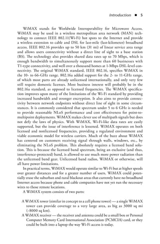 Introduction  n  5


     WiMAX stands for Worldwide Interoperability for Microwave Access.
WiMAX may be used in a wireless metropolitan area network (MAN) tech-
nology to connect IEEE 802.11(Wi-Fi) hot spots to the Internet and provide
a wireless extension to cable and DSL for last-mile (last-kilometer) broadband
access. IEEE 802.16 provides up to 50 km (31 mi) of linear service area range
and allows users connectivity without a direct line of sight to a base station
(BS). The technology also provides shared data rates up to 70 Mbps, which is
enough bandwidth to simultaneously support more than 60 businesses with
T1-type connectivity, and well over a thousand homes at 1-Mbps DSL-level con-
nectivity. The original WiMAX standard, IEEE 802.16, specifies WiMAX in
the 10- to 66-GHz range. 802.16a added support for the 2- to 11-GHz range,
of which most parts are already unlicensed internationally, and only very few
still require domestic licenses. Most business interest will probably be in the
802.16a standard, as opposed to licensed frequencies. The WiMAX specifica-
tion improves upon many of the limitations of the Wi-Fi standard by providing
increased bandwidth and stronger encryption. It also aims to provide connec-
tivity between network endpoints without direct line of sight in some circum-
stances. It is commonly considered that spectrum under 5 to 6 GHz is needed
to provide reasonable NLoS performance and cost effectiveness for point-to-
multipoint deployments. WiMAX makes clever use of multipath signals but does
not defy the laws of physics. With WiMAX, Wi-Fi-like data rates are easily
supported, but the issue of interference is lessened. WiMAX operates on both
licensed and nonlicensed frequencies, providing a regulated environment and
viable economic model for wireless carriers. Much of the buzz about WiMAX
has centered on customers receiving signal through walls, windows, etc., by
eliminating the NLoS problem. This absolutely requires a licensed band solu-
tion. This is because the licensed band spectrum, being an exclusive (and thus,
interference-protected) band, is allowed to use much more power radiation than
the unlicensed band gear. Unlicensed band radios, WiMAX or otherwise, will
all have power limitations.
     In practical terms, WiMAX would operate similar to Wi-Fi but at higher speeds
over greater distances and for a greater number of users. WiMAX could poten-
tially erase the suburban and rural blackout areas that currently have no broadband
Internet access because phone and cable companies have not yet run the necessary
wires to those remote locations.
     A WiMAX system consists of two parts:

  A WiMAX tower (similar in concept to a cell phone tower) — a single WiMAX
    tower can provide coverage to a very large area, as big as 3000 sq mi
    (~8000 sq km).
  A WiMAX receiver — the receiver and antenna could be a small box or Personal
    Computer Memory Card International Association (PCMCIA) card, or they
    could be built into a laptop the way Wi-Fi access is today.
 