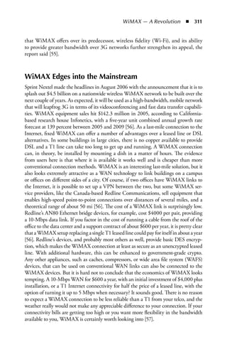 WiMAX — A Revolution  n  311


that WiMAX offers over its predecessor, wireless fidelity (Wi-Fi), and its ability
to provide greater bandwidth over 3G networks further strengthen its appeal, the
report said [55].



WiMAX Edges into the Mainstream
Sprint Nextel made the headlines in August 2006 with the announcement that it is to
splash out $4.5 billion on a nationwide wireless WiMAX network to be built over the
next couple of years. As expected, it will be used as a high-bandwidth, mobile network
that will leapfrog 3G in terms of its videoconferencing and fast data transfer capabili-
ties. WiMAX equipment sales hit $142.3 million in 2005, according to California-
based research house Infonetics, with a five-year unit combined annual growth rate
forecast at 139 percent between 2005 and 2009 [56]. As a last-mile connection to the
Internet, fixed WiMAX can offer a number of advantages over a leased line or DSL
alternatives. In some buildings in large cities, there is no copper available to provide
DSL and a T1 line can take too long to get up and running. A WiMAX connection
can, in theory, be installed by mounting a dish in a matter of hours. The evidence
from users here is that where it is available it works well and is cheaper than more
conventional connection methods. WiMAX is an interesting last-mile solution, but it
also looks extremely attractive as a WAN technology to link buildings on a campus
or offices on different sides of a city. Of course, if two offices have WiMAX links to
the Internet, it is possible to set up a VPN between the two, but some WiMAX ser-
vice providers, like the Canada-based Redline Communications, sell equipment that
enables high-speed point-to-point connections over distances of several miles, and a
theoretical range of about 50 mi [56]. The cost of a WiMAX link is surprisingly low.
Redline’s AN80 Ethernet bridge devices, for example, cost $4000 per pair, providing
a 10-Mbps data link. If you factor in the cost of running a cable from the roof of the
office to the data center and a support contract of about $600 per year, it is pretty clear
that a WiMAX setup replacing a single T1 leased line could pay for itself in about a year
[56]. Redline’s devices, and probably most others as well, provide basic DES encryp-
tion, which makes the WiMAX connection at least as secure as an unencrypted leased
line. With additional hardware, this can be enhanced to government-grade crypto.
Any other appliances, such as caches, compressors, or wide area file system (WAFS)
devices, that can be used on conventional WAN links can also be connected to the
WiMAX devices. But it is hard not to conclude that the economics of WiMAX looks
tempting. A 10-Mbps WAN for $600 a year, with an initial investment of $4,000 plus
installation, or a T1 Internet connectivity for half the price of a leased line, with the
option of turning it up to 5 Mbps when necessary? It sounds good. There is no reason
to expect a WiMAX connection to be less reliable than a T1 from your telco, and the
weather really would not make any appreciable difference to your connection. If your
connectivity bills are getting too high or you want more flexibility in the bandwidth
available to you, WiMAX is certainly worth looking into [57].
 