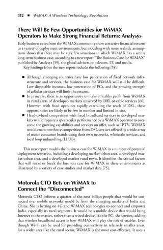 312  n  WiMAX: A Wireless Technology Revolution


There Will Be Few Opportunities for WiMAX
Operators to Make Strong Financial Returns: Analysys
Early business cases from the WiMAX community show attractive financial returns
in a variety of deployment environments, but modeling with more realistic assump-
tions shows that there may be very few situations in which WiMAX has a secure
long-term business case, according to a new report “The Business Case for WiMAX”
published by Analysys [59], the global advisers on telecom, IT, and media.
    Key findings from the new report include the following [58]:

   n Although emerging countries have low penetration of fixed network infra-
     structure and services, the business case for WiMAX will still be difficult.
     Low disposable incomes, low penetration of PCs, and the growing strength
     of cellular services will limit the returns.
   n In principle, there is an opportunity to make a healthy profit from WiMAX
     in rural areas of developed markets unserved by DSL or cable services [60].
     However, with fixed operators rapidly extending the reach of DSL, these
     opportunities are likely to be few in number and limited in size.
   n Head-to-head competition with fixed broadband services in developed mar-
     kets would require a spectacular performance by a WiMAX operator to over-
     come the growing capabilities and services on offer, such as IPTV. WiMAX
     would encounter fierce competition from DSL services offered by a wide array
     of major consumer brands using their own networks, wholesale services, and
     local loop unbundling (LLUB).

    This new report models the business case for WiMAX in a number of potential
deployment scenarios, including a developing market urban area, a developed mar-
ket urban area, and a developed market rural town. It identifies the critical factors
that will make or break the business case for WiMAX in these environments as
illustrated by a variety of case studies and market data [75].


Motorola CTO Bets on WiMAX to
Connect the “Disconnected”
Motorola CTO believes a quarter of the next billion people that would be con-
nected over mobile networks would be from the emerging markets of India and
China. She is betting on 4G and WiMAX technologies to connect and empower
India, especially its rural segments. It would be a mobile device that would bring
Internet to the masses, rather than a wired device like the PC, she stresses, adding
that wireless broadband access is how WiMAX will play the role of enabler. Even
though Wi-Fi can be used for providing connectivity in relatively smaller areas,
for a wider area like the rural sector, WiMAX is the most cost-effective. It uses a
 