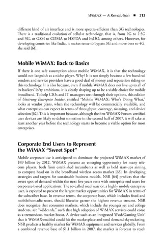 WiMAX — A Revolution  n  313


different kind of air interface and is more spectra-efficient than 3G technologies.
There is a traditional evolution of cellular technology, that is, from 2G to 2.5G
and 3G, or GSM to CDMA to HSPDA and EvDO, among others. However, for
developing countries like India, it makes sense to bypass 3G and move over to 4G,
she said [61].


Mobile WiMAX: Back to Basics
If there is one safe assumption about mobile WiMAX, it is that the technology
would not languish as a niche player. Why? It is not simply because a few hundred
vendors and service providers have a good deal of money and reputation riding on
this technology. It is also because, even if mobile WiMAX does not live up to all of
its backers’ lofty ambitions, it is clearly shaping up to be a viable choice for mobile
broadband. To help CIOs and IT managers sort through their options, this edition
of Unstrung Enterprise Insider, entitled “Mobile WiMAX: Who’s Doing What,”
looks at vendor plans, when the technology will be commercially available, and
what enterprises can expect in terms of throughput, coverage, roaming, and device
selection [62]. This is important because, although the first WiMAX-Forum-certified
user devices are likely to debut sometime in the second half of 2007, it will take at
least another year before the technology starts to become a viable option for most
enterprises.



Corporate End Users to Represent
the WiMAX “Sweet Spot”
Mobile corporate use is anticipated to dominate the projected WiMAX market of
$49 billion by 2012. WiMAX presents an emerging opportunity for many tele-
com players, both from established incumbents as well as bold start-ups aiming
to compete head on in the broadband wireless access market [63]. In developing
strategies and targets for sustainable business models, NSR [64] predicts that the
sweet spot of demand within the next five years rests with enterprise end users for
corporate-based applications. The so-called road warrior, a highly mobile enterprise
user, is expected to present the largest market opportunities for WiMAX in terms of
the subscriber base. In revenue terms, the corporate base, which includes fixed and
mobile/nomadic users, should likewise garner the highest revenue streams. NSR
does recognize that consumer markets, which include the younger set and college
students, are “wildcards,” such that high adoption of WiMAX services could come
as a tremendous market boost. A device such as an integrated ‘iPod/Gaming Unit’
that is WiMAX-enabled could hit the marketplace and send demand skyrocketing.
NSR predicts a healthy market for WiMAX equipment and services globally. From
a combined revenue base of $1.1 billion in 2007, the market is forecast to reach
 