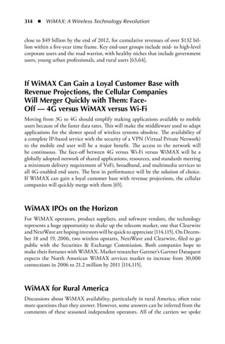 314  n  WiMAX: A Wireless Technology Revolution


close to $49 billion by the end of 2012, for cumulative revenues of over $132 bil-
lion within a five-year time frame. Key end-user groups include mid- to high-level
corporate users and the road warrior, with healthy niches that include government
users, young urban professionals, and rural users [63,64].



If WiMAX Can Gain a Loyal Customer Base with
Revenue Projections, the Cellular Companies
Will Merger Quickly with Them: Face-
Off — 4G versus WiMAX versus Wi-Fi
Moving from 3G to 4G should simplify making applications available to mobile
users because of the faster data rates. This will make the middleware used to adapt
applications for the slower speed of wireless systems obsolete. The availability of
a complete IP-based service with the security of a VPN (Virtual Private Network)
to the mobile end user will be a major benefit. The access to the network will
be continuous. The face-off between 4G versus Wi-Fi versus WiMAX will be a
globally adopted network of shared applications, resources, and standards meeting
a minimum delivery requirement of VoFi, broadband, and multimedia services to
all 4G-enabled end users. The best in performance will be the solution of choice.
If WiMAX can gain a loyal customer base with revenue projections, the cellular
companies will quickly merge with them [65].



WiMAX IPOs on the Horizon
For WiMAX operators, product suppliers, and software vendors, the technology
represents a huge opportunity to shake up the telecom market, one that Clearwire
and NextWave are hoping investors will be quick to appreciate [114,115]. On Decem-
ber 18 and 19, 2006, two wireless upstarts, NextWave and Clearwire, filed to go
public with the Securities  Exchange Commission. Both companies hope to
make their fortunes with WiMAX. Market researcher Gartner’s Gartner Dataquest
expects the North American WiMAX services market to increase from 30,000
connections in 2006 to 21.2 million by 2011 [114,115].



WiMAX for Rural America
Discussions about WiMAX availability, particularly in rural America, often raise
more questions than they answer. However, some answers can be inferred from the
comments of these seasoned independent operators. All of the carriers we spoke
 
