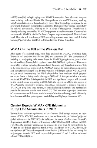 WiMAX — A Revolution  n  317


(AWB) is set [66] to begin trying out a WiMAX transceiver from Motorola in apart-
ment buildings in Itasca, Illinois. The Chicago-based wireless ISP is already working
with Motorola in a test of Broadband over Power Line Technology being used by ten
apartment dwellers in the same Itasca complex. That service has worked successfully
for the past two months, offering up to 12 Mbps of throughput. TowerStream is
already including precertified WiMAX equipment in the Boston area. Clearwire has
announced a WiMAX trial in Portland, Oregon, in partnership with Motorola and
Intel. That trial will last through 2007, according to a statement from Intel. It is also
backing Pipex’s trial of WiMAX in Milton Keynes, United Kingdom.



WiMAX Is the Bell of the Wireless Ball
After years of occasional hype, both fixed and mobile WiMAX are finally here.
There are real products, installations [68], and customers [67]. The convenience of
mobility is clearly going to be a core driver for WiMAX going forward, just as it has
been for cellular. Motorola has exhibited its mobile WiMAX equipment. There were
many chip vendors, including Beceem, Intel, Runcom, and Texas Instruments. This
is the most important segment of the WiMAX market to watch; these components
and the reference designs sold by their vendors will largely define WiMAX prod-
ucts, in much the same way that Wi-Fi chips define their products. Much progress
on many fronts is being made relating to WiMAX. It is expected that a massive
uptake of WiMAX in Asia is possible in 2007 and significant progress will be made
in the United States beginning in 2008. Still, the biggest variable in the success of
WiMAX is the competitive scenario. The cellular community is going to respond to
WiMAX in a big way. They have to, or they risk losing customers, and perhaps not
just for data services but for voice as well [77]. This situation is going to spawn one
of the most memorable battles in the history of wireless technology and, ultimately,
benefit users with low prices, greater availability, and higher performance [67].



Gemtek Expects WiMAX CPE Shipments
to Top One Million Units in 2007
Taiwan-based network-equipment maker Gemtek Technology expects its ship-
ments of WiMAX CPE products to total one million units, or 20% of projected
global shipments, in 2007 [69]. As indicated, in terms of sales value, Gemtek’s
shipments of WiMAX devices will amount to NT$3 billion ($91 million) in 2007.
For 2007, the company anticipates its revenues to grow over 30 percent from the
NT$16 to 16.5 billion projected for this year. In addition to WiMAX devices, IP
set-top boxes (STBs) and integrated access devices (IADs) will also be among the
major export items in 2007, with expected shipments of 1.5 to 2.0 million units and
sales of NT$6-8 billion.
 