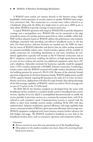   n  WiMAX: A Wireless Technology Revolution


    A WiMAX tower station can connect directly to the Internet using a high-
bandwidth, wired connection. It can also connect to another WiMAX tower using a
LoS, microwave link. This connection to a second tower (often referred to as
a backhaul), along with the ability of a single tower to cover up to 3000 sq mi, is
what allows WiMAX to provide coverage to remote rural areas.
    A typical WiMAX operation will comprise WiMAX BSs to provide ubiquitous
coverage over a metropolitan area. WiMAX BSs can be connected to the edge
network by means of a wireless point-to-point link or, where available, a fiber link.
PMP wireless solutions based on WiMAX address the performance and economic
challenges associated with providing cost-effective broadband access in the last
mile. For fixed services, end-user locations are reached over the PMP–air inter-
face by means of WiMAX subscriber end devices that are either rooftop mounted
or customer-installable indoor units. Varied interface options will be available to
enable connection for in-building distribution to end users. Interfaces for resi-
dential applications typically will include an RJ-45 Ethernet connection and an
RJ-11 telephone connection, enabling the delivery of high-speed Internet data
or voice services without the need for any additional equipment other than a PC
and a telephone. Subscriber terminals for businesses typically would be equipped
with a T1/E1 interface along with a 10/100BT Ethernet connection. Combining a
wireless router with the WiMAX terminal will enable wireless distribution within
the building premises by means of a Wi-Fi LAN. Because of the relatively limited
spectrum assignments in the lower-frequency bands, WiMAX deployments usually
will be capacity limited, requiring BS spacing on the order of 2 to 3 km. In lower-
density rural areas, deployments will often be range limited, thus taking advantage
of the full coverage capability of WiMAX, which can achieve NLoS coverage over
an area of 75 sq km in the 3.5-GHz band.
    The IEEE 802.16 Air Interface standard was developed from the outset with
broadband and has resulted in a standard ideally suited to broadband data-centric
services. Quality of service (QoS) is accomplished deterministically to enable the
service provider to provision services on a customer-by-customer basis, with SLAs
tailored to each customer’s needs. Communications security is assured with the
ability to select from multiple security modes, including 56-bit DES with data
authentication. Adaptive modulation, spectral efficiency, and range capability help
ensure a minimal number of BSs for a given spectrum allocation and coverage area.
WiMAX equipment configured with smart-antenna systems further enhances the
link budget and range. The WiMAX standard is beneficial to every link in the
broadband wireless chain, such as consumers, operators, and component makers.

   Consumers
   n Receive services in areas that were previously out of the broadband loop.
   n More players in the market translates into more choices for receiving broad-
      band access services.
 