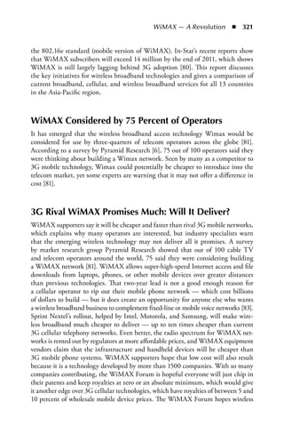 WiMAX — A Revolution  n  321


the 802.16e standard (mobile version of WiMAX). In-Stat’s recent reports show
that WiMAX subscribers will exceed 14 million by the end of 2011, which shows
WiMAX is still largely lagging behind 3G adoption [80]. This report discusses
the key initiatives for wireless broadband technologies and gives a comparison of
current broadband, cellular, and wireless broadband services for all 13 countries
in the Asia-Pacific region.



WiMAX Considered by 75 Percent of Operators
It has emerged that the wireless broadband access technology Wimax would be
considered for use by three-quarters of telecom operators across the globe [81].
According to a survey by Pyramid Research [6], 75 out of 100 operators said they
were thinking about building a Wimax network. Seen by many as a competitor to
3G mobile technology, Wimax could potentially be cheaper to introduce into the
telecom market, yet some experts are warning that it may not offer a difference in
cost [81].



3G Rival WiMAX Promises Much: Will It Deliver?
WiMAX supporters say it will be cheaper and faster than rival 3G mobile networks,
which explains why many operators are interested, but industry specialists warn
that the emerging wireless technology may not deliver all it promises. A survey
by market research group Pyramid Research showed that out of 100 cable TV
and telecom operators around the world, 75 said they were considering building
a WiMAX network [81]. WiMAX allows super-high-speed Internet access and file
downloads from laptops, phones, or other mobile devices over greater distances
than previous technologies. That two-year lead is not a good enough reason for
a cellular operator to rip out their mobile phone network — which cost billions
of dollars to build — but it does create an opportunity for anyone else who wants
a wireless broadband business to complement fixed-line or mobile voice networks [83].
Sprint Nextel’s rollout, helped by Intel, Motorola, and Samsung, will make wire-
less broadband much cheaper to deliver — up to ten times cheaper than current
3G cellular telephony networks. Even better, the radio spectrum for WiMAX net-
works is rented out by regulators at more affordable prices, and WiMAX equipment
vendors claim that the infrastructure and handheld devices will be cheaper than
3G mobile phone systems. WiMAX supporters hope that low cost will also result
because it is a technology developed by more than 1500 companies. With so many
companies contributing, the WiMAX Forum is hopeful everyone will just chip in
their patents and keep royalties at zero or an absolute minimum, which would give
it another edge over 3G cellular technologies, which have royalties of between 5 and
10 percent of wholesale mobile device prices. The WiMAX Forum hopes wireless
 