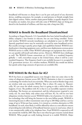 322  n  WiMAX: A Wireless Technology Revolution


broadband will become so cheap that it can be part and parcel of any electronic
device, enabling consumers, for example, to send pictures to friends straight from
their digital camera. Nokia, another major patent holder, is equally skeptical. Even
if royalties are modest, low prices will only come if WiMAX chips are being pro-
duced in the hundreds of millions, and that may take a long time [83].



WiMAX to Benefit the Broadband Disenfranchised
According to Kagan Research, U.S. households that have lacked broadband avail-
ability comprise a last frontier in telecom, but are now being corralled. Terres-
trial wireless WiMAX network installations are scheduled to start in 2007 [84].
Sparsely populated towns may be nominally serviced by some broadband service.
But usually coverage is patchy, prices high, and capabilities limited. WiMAX stan-
dardization is lowering equipment costs, and first-wave deployments overseas prove
WiMAX service is viable. Other WiMAX advantages are equipment that consum-
ers can quickly self-install and robust service. However, WiMAX faces challenges
as well. The WiMAX Forum consortium set 3.5 GHz as a standard frequency
globally — well, everywhere except in the United States, where it will be a non-
standard frequency. That frequency band is not available because it is occupied by
U.S. government services. As a wireless medium, WiMAX also would not deliver
fast speeds unless large amounts of spectrum are available [84].



Will WiMAX Be the Basis for 4G?
Wi-Fi has been an unqualified success even though it does not come close to the
vision of ubiquitous Internet access [85]. Wi-Fi’s limitation is that it is essentially
a technology for wireless local area networks. What you need to blanket large areas
are wireless wide area networks (WANs). That is where 3G comes in. Theoreti-
cally, 3G can cover the whole country, but it is going to take a while before that
happens, if ever. The problem with 3G is that it is an incredibly expensive wireless
technology. The licenses are astronomical, and the infrastructure required is very
costly, too. So, most likely, only urban areas will have 3G. So, will we ever have
ubiquitous wireless Internet access? WiMAX holds a lot of promise. It is the wire-
less technology that will bring the Internet to the next billion people. WiMAX is
interesting because it offers transmission rates of up to 280 Mbps and has a service
range of up to 50 km per base station. It is viewed as a wireless alternative to DSL
broadband. As such, most likely, it will be offered by telcos as a cost-effective means
of providing last-mile delivery of broadband Internet access in rural areas, where it
is not commercially viable to lay telephone lines. Fixed WiMAX is expected to roll
out around the world by 2007. But that is not what has got everyone excited about
WiMAX. What people are really looking forward to is mobile WiMAX. Major
 