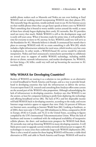 WiMAX — A Revolution  n  323


mobile phone makers such as Motorola and Nokia are not even looking at fixed
WiMAX and are working toward incorporating WiMAX into their phones [85].
This naturally begs the question, would anybody want to use 3G for Internet access
on their mobile phones when they can get faster speeds at lower costs via WiMAX?
That’s something that is bound to worry mobile carriers around the world, as most
of them have already begun deploying their costly 3G networks. But 3G providers
need not worry that much. Mobile WiMAX is still at the development stage and
is easily still years away. When it becomes ready for prime time, it will probably be
time for everyone to move to 4G anyway. In fact, WiMAX could very well serve as
the foundation for 4G. Motorola believes it should. It announced last month that it
plans to converge WiMAX with 4G to create something it calls Wi4 [85], which
includes a light-infrastructure solution for rural areas, which involves very low costs
in deployment. In other words, a WiMAX-based 4G service would be relatively
inexpensive. Nokia and Intel announced a nonexclusive partnership to collaborate
on several areas in support of mobile WiMAX technology, including mobile
devices or clients, network infrastructure, and market development. So, WiMAX,
far from being a 3G killer, could very well end up becoming the successor to 3G
someday [85].



Why WiMAX for Developing Countries?
Backers of WiMAX are touting it as a solution to two problems: as an alternative
to wired broadband in North America and Europe, and as a way to provide broad-
band in developing countries that lack the infrastructure to deliver the service.
A recent report from U.K. research and consulting firm Analysys offers some caveats
on the second part of the WiMAX value proposition. Although acknowledging the
lack of infrastructure in developing countries, Analysys says that WiMAX is not
the answer, at least for companies looking to profit from deploying the technology
and offering broadband service [86]. The lack of PCs and low disposable income
will hold WiMAX back in developing countries, according to the study, and recent
Internet usage statistics appear to support that view. Only 3.6 percent of Africans
are Internet users, according to Internet World Stats [86]. Looking at hardware, as
of 2004, there were only 1.74 PCs per 100 inhabitants in Africa, compared to 28.48
in Europe, 69.82 in Canada, and 76.22 in the United States, according to figures
compiled by the UN’s International Telecommunication Union. When the lack of
hardware and income is combined with the widespread availability of inexpensive
cellular phones, the short- and medium-term prospects for WiMAX look bleak.
3G networks may end up thwarting WiMAX in many developing countries. It will
likely prove easier to upgrade current wireless network infrastructure to support 3G
technologies in many areas than undertake large-scale WiMAX deployments [86].
There is also a word of caution for those hoping WiMAX will become a viable third
alternative to DSL and cable in North America and Europe. WiMAX will need to
 
