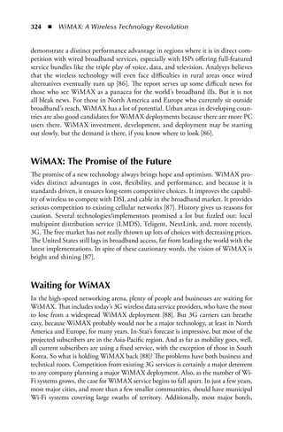 324  n  WiMAX: A Wireless Technology Revolution


demonstrate a distinct performance advantage in regions where it is in direct com-
petition with wired broadband services, especially with ISPs offering full-featured
service bundles like the triple play of voice, data, and television. Analysys believes
that the wireless technology will even face difficulties in rural areas once wired
alternatives eventually turn up [86]. The report serves up some difficult news for
those who see WiMAX as a panacea for the world’s broadband ills. But it is not
all bleak news. For those in North America and Europe who currently sit outside
broadband’s reach, WiMAX has a lot of potential. Urban areas in developing coun-
tries are also good candidates for WiMAX deployments because there are more PC
users there. WiMAX investment, development, and deployment may be starting
out slowly, but the demand is there, if you know where to look [86].



WiMAX: The Promise of the Future
The promise of a new technology always brings hope and optimism. WiMAX pro-
vides distinct advantages in cost, flexibility, and performance, and because it is
standards driven, it ensures long-term competitive choices. It improves the capabil-
ity of wireless to compete with DSL and cable in the broadband market. It provides
serious competition to existing cellular networks [87]. History gives us reasons for
caution. Several technologies/implementors promised a lot but fizzled out: local
multipoint distribution service (LMDS), Teligent, NextLink, and, more recently,
3G. The free market has not really thrown up lots of choices with decreasing prices.
The United States still lags in broadband access, far from leading the world with the
latest implementations. In spite of these cautionary words, the vision of WiMAX is
bright and shining [87].



Waiting for WiMAX
In the high-speed networking arena, plenty of people and businesses are waiting for
WiMAX. That includes today’s 3G wireless data service providers, who have the most
to lose from a widespread WiMAX deployment [88]. But 3G carriers can breathe
easy, because WiMAX probably would not be a major technology, at least in North
America and Europe, for many years. In-Stat’s forecast is impressive, but most of the
projected subscribers are in the Asia-Pacific region. And as far as mobility goes, well,
all current subscribers are using a fixed service, with the exception of those in South
Korea. So what is holding WiMAX back [88]? The problems have both business and
technical roots. Competition from existing 3G services is certainly a major deterrent
to any company planning a major WiMAX deployment. Also, as the number of Wi-
Fi systems grows, the case for WiMAX service begins to fall apart. In just a few years,
most major cities, and more than a few smaller communities, should have municipal
Wi-Fi systems covering large swaths of territory. Additionally, most major hotels,
 