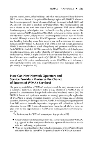 WiMAX — A Revolution  n  325


airports, schools, stores, office buildings, and other public places will have their own
Wi-Fi hot spots. So what is the point of blanketing a region with WiMAX, when the
best (i.e., most potentially lucrative) areas will already be covered by both Wi-Fi and
3G services? Then, there is the client hardware problem. Most mobile handsets and
smart phones are sold with some type of service agreement. With carriers offering
handsets at greatly reduced prices in service bundles, are they going to want to offer
models featuring WiMAX capabilities? Not likely. In fact, many existing handsets do
not offer Wi-Fi support, simply because the carrier partner does not want the feature
included. Although it is true that WiMAX operators could create their own vendor
and bundling deals, they would have to work very hard to overcome the momen-
tum generated by today’s 3G handsets. If all of this is not bad enough, prospective
WiMAX operators also face a bunch of regulatory and spectrum availability issues.
So, is WiMAX a dead deal [88]? No, not entirely. WiMAX will certainly find a place
in undeveloped regions and locales, where the only practical alternative is expensive
satellite service. WiMAX might also have a chance in more densely populated mar-
kets if the operator can deliver superior QoS [88,89]. There is also the chance that
some of today’s 3G carriers could eventually turn to WiMAX as a 4G technology,
although that possibility looks like a long shot because of other high-speed technolo-
gies already in the pipeline [89].



How Can New Network Operators and
Service Providers Maximize the Chance
of Success of WiMAX Services?
The growing availability of WiMAX equipment and the early announcement of
a number of deployment plans have led to a surge of interest in WiMAX and its
potential to complement or disrupt fixed and wireless broadband services [90]. The
WiMAX Forum and equipment vendors are strongly promoting the application
of WiMAX in a variety of market situations in both developed and developing
countries. However, in developed markets, WiMAX will face growing competition
from DSL, whereas in developing markets, its progress will be hindered by limited
disposable income [91]. A research report from Research and Markets comes to
grips with the real opportunities of WiMAX for existing and new network opera-
tors [91].
    The business case for WiMAX answers your key questions [91]:

   n Under what circumstances might there be a viable business case for WiMAX,
     e.g., type of market, competitive landscape, operator characteristics, service
     mix, and technology requirements?
   n What are the critical factors that will define the success of WiMAX in different
     situations? How do they affect the potential return of a WiMAX business?
 