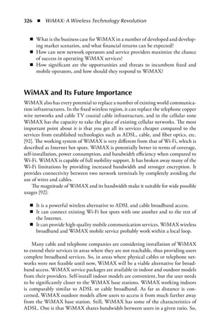 326  n  WiMAX: A Wireless Technology Revolution


   n What is the business case for WiMAX in a number of developed and develop-
     ing market scenarios, and what financial returns can be expected?
   n How can new network operators and service providers maximize the chance
     of success in operating WiMAX services?
   n How significant are the opportunities and threats to incumbent fixed and
     mobile operators, and how should they respond to WiMAX?



WiMAX and Its Future Importance
WiMAX also has every potential to replace a number of existing world communica-
tion infrastructures. In the fixed wireless region, it can replace the telephone copper
wire networks and cable TV coaxial cable infrastructure, and in the cellular zone
WiMAX has the capacity to take the place of existing cellular networks. The most
important point about it is that you get all its services cheaper compared to the
services from established technologies such as ADSL, cable, and fiber optics, etc.
[92]. The working system of WiMAX is very different from that of Wi-Fi, which is
described as Internet hot spots. WiMAX is potentially better in terms of coverage,
self-installation, power consumption, and bandwidth efficiency when compared to
Wi-Fi. WiMAX is capable of full mobility support. It has broken away many of the
Wi-Fi limitations by providing increased bandwidth and stronger encryption. It
provides connectivity between two network terminals by completely avoiding the
use of wires and cables.
     The magnitude of WiMAX and its bandwidth make it suitable for wide possible
usages [92]:

   n It is a powerful wireless alternative to ADSL and cable broadband access.
   n It can connect existing Wi-Fi hot spots with one another and to the rest of
     the Internet.
   n It can provide high-quality mobile communication services. WiMAX wireless
     broadband and WiMAX mobile service probably work within a local loop.

    Many cable and telephone companies are considering installation of WiMAX
to extend their services in areas where they are not reachable, thus providing users
complete broadband services. So, in areas where physical cables or telephone net-
works were not feasible until now, WiMAX will be a viable alternative for broad-
band access. WiMAX service packages are available in indoor and outdoor models
from their providers. Self-install indoor models are convenient, but the user needs
to be significantly closer to the WiMAX base stations. WiMAX working indoors
is comparably similar to ADSL or cable broadband. As far as distance is con-
cerned, WiMAX outdoor models allow users to access it from much farther away
from the WiMAX base station. Still, WiMAX has some of the characteristics of
ADSL. One is that WiMAX shares bandwidth between users in a given ratio. So,
 