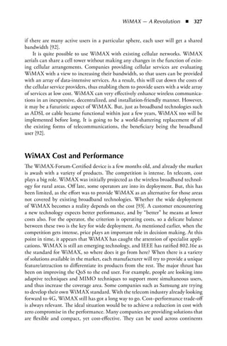 WiMAX — A Revolution  n  327


if there are many active users in a particular sphere, each user will get a shared
bandwidth [92].
    It is quite possible to use WiMAX with existing cellular networks. WiMAX
aerials can share a cell tower without making any changes in the function of exist-
ing cellular arrangements. Companies providing cellular services are evaluating
WiMAX with a view to increasing their bandwidth, so that users can be provided
with an array of data-intensive services. As a result, this will cut down the costs of
the cellular service providers, thus enabling them to provide users with a wide array
of services at low cost. WiMAX can very effectively enhance wireless communica-
tions in an inexpensive, decentralized, and installation-friendly manner. However,
it may be a futuristic aspect of WiMAX. But, just as broadband technologies such
as ADSL or cable became functional within just a few years, WiMAX too will be
implemented before long. It is going to be a world-shattering replacement of all
the existing forms of telecommunications, the beneficiary being the broadband
user [92].



WiMAX Cost and Performance
The WiMAX-Forum-Certified device is a few months old, and already the market
is awash with a variety of products. The competition is intense. In telecom, cost
plays a big role. WiMAX was initially projected as the wireless broadband technol-
ogy for rural areas. Off late, some operators are into its deployment. But, this has
been limited, as the effort was to provide WiMAX as an alternative for those areas
not covered by existing broadband technologies. Whether the wide deployment
of WiMAX becomes a reality depends on the cost [93]. A customer encountering
a new technology expects better performance, and by “better” he means at lower
costs also. For the operator, the criterion is operating costs, so a delicate balance
between these two is the key for wide deployment. As mentioned earlier, when the
competition gets intense, price plays an important role in decision making. At this
point in time, it appears that WiMAX has caught the attention of specialist appli-
cations. WiMAX is still an emerging technology, and IEEE has ratified 802.16e as
the standard for WiMAX, so where does it go from here? When there is a variety
of solutions available in the market, each manufacturer will try to provide a unique
feature/attraction to differentiate its products from the rest. The major thrust has
been on improving the QoS to the end user. For example, people are looking into
adaptive techniques and MIMO techniques to support more simultaneous users,
and thus increase the coverage area. Some companies such as Samsung are trying
to develop their own WiMAX standard. With the telecom industry already looking
forward to 4G, WiMAX still has got a long way to go. Cost–performance trade-off
is always relevant. The ideal situation would be to achieve a reduction in cost with
zero compromise in the performance. Many companies are providing solutions that
are flexible and compact, yet cost-effective. They can be used across continents
 