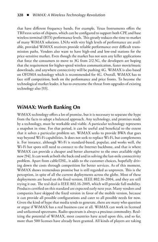 328  n  WiMAX: A Wireless Technology Revolution


that have different frequency bands. For example, Texas Instruments offers the
TRFxxxx series of chipsets, which can be configured to support both CPE and base
wireless terminal (BTS) performance levels. This greatly reduces the time to market
of many WiMAX solutions. LNAs with very high levels of performance are avail-
able, provided WiMAX receivers provide reliable performance over difficult trans-
mission paths. Vendors also want to have high-end and low-end stations for the
price-sensitive market. Even though the market has not seen any killer applications
that force the consumers to move to 3G from 2/2.5G, the developers are hoping
that the requirement for higher-speed wireless communication, faster movie/music
downloads, and anywhere connectivity will be pushing 4G. WiMAX is also based
on OFDMA technology which is recommended for 4G. Overall, WiMAX has to
face stiff competition, both on the performance and price fronts. To become the
technological market leader, it has to overcome the threat from upgrades of existing
technology also [93].



WiMAX: Worth Banking On
WiMAX technology offers a lot of promise, but it is necessary to separate the hype
from the facts to adopt a balanced approach. Any technology, and promises made
by a technology, must be workable and viable. A particular technology represents
a snapshot in time. For that period, it can be useful and beneficial to the extent
that it solves a particular problem set. WiMAX seeks to provide BWA that goes
way beyond Wi-Fi capabilities. It does not seek to replace Wi-Fi, but complements
it. For instance, although Wi-Fi is standard-based, popular, and works well, the
Wi-Fi hot spots still need to connect to the Internet backbone, and that is where
WiMAX can provide a cheaper and better alternative to the ones available right
now [94]. It can work at both the back end and in solving the last-mile connectivity
problem. Apart from cable/DSL, it adds to the customer choices, hopefully driv-
ing down the costs through competition for better services. As of this moment,
WiMAX shows tremendous promise but is still regarded as unproven. This is the
perception, in spite of all the current deployments across the globe. Most of these
deployments are based on the fixed version, IEEE 802.16-2004, and they are still
trying it out. The real deal is IEEE 802.16-2005, which will provide full mobility.
Products certified on this standard are expected early next year. Many vendors and
companies have skipped the fixed version in favor of the mobile version, because
it can provide all possible configurations and cater to all possible needs for now.
Given the kind of hype that media tends to generate, there are many who question
or argue if WiMAX has a real business case at all. WiMAX can work in licensed
and unlicensed spectrums. Radio spectrum is always a precious commodity. Real-
izing the potential of WiMAX, most countries have acted upon this, and so far,
more than 500 licenses have already been granted. All kinds of players are taking
 