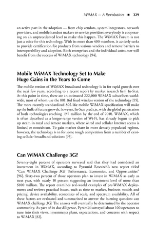 WiMAX — A Revolution  n  329


an active part in the adoption — from chip vendors, system integrators, network
providers, and mobile handset makers to service providers; everybody is cooperat-
ing on an unprecedented level to make this happen. The WiMAX Forum is not
just a voice for this technology. With its more than 400 members, it actively seeks
to provide certification for products from various vendors and remove barriers to
interoperability and adoption. Both enterprises and the individual consumer will
benefit from the success of WiMAX technology [94].



Mobile WiMAX Technology Set to Make
Huge Gains in the Years to Come
The mobile version of WiMAX broadband technology is in for rapid growth over
the next few years, according to a recent report by market research firm In-Stat.
At this point in time, there are an estimated 222,000 WiMAX subscribers world-
wide, most of whom use the 801.16d fixed wireless version of the technology [95].
The more recently standardized 802.16e mobile WiMAX specification will make
up the bulk of future growth, however, In-Stat predicts, with the global penetration
of both technologies reaching 19.7 million by the end of 2010. WiMAX, which
is often described as a longer-range version of Wi-Fi, has already begun to pick
up steam in rural and remote markets, where wired and cellular Internet access is
limited or nonexistent. To gain market share in more densely populated regions,
however, the technology is in for some tough competition from a number of exist-
ing cellular broadband solutions [95].



Can WiMAX Challenge 3G?
Seventy-eight percent of operators surveyed said that they had considered an
investment in WiMAX, according to Pyramid Research’s new report titled
“Can WiMAX Challenge 3G? Performance, Economics, and Opportunities”
[96]. Sixty-two percent of those operators plan to invest in WiMAX as early as
next year, with nearly 10 percent suggesting an investment level of more than
$100 million. The report examines real-world examples of pre-WiMAX deploy-
ments and reviews practical issues, such as time to market, business models and
pricing, device availability, economics of scale, and spectrum availability. All of
these factors are evaluated and summarized to answer the burning question: can
WiMAX challenge 3G? The answer will eventually be determined by the operator
community. As part of its due diligence, Pyramid surveyed about 100 operators to
tune into their views, investments plans, expectations, and concerns with respect
to WiMAX [82].
 