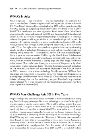 330  n  WiMAX: A Wireless Technology Revolution


WiMAX in Asia
Asian companies — like consumers — love new technology. The continent has
been at the forefront of everything from multitasking mobile phones to Internet
TV. Now, Korea’s Samsung Electronics is plowing $300 million a year into mobile
WiMAX, betting on burgeoning demand for wireless broadband access in 2008.
WiMAX has already won over some big names. Sprint Nextel of the United States
plans to install a nationwide network in 2008, and Samsung itself is in talks with
carriers in some 20 countries to export the technology. It would appear to supersede
old-style hot spots — which give wireless access in coffee shops and airports, for
example — by enabling subscribers to access broadband over distances of 70 mi. In
reality, however, that coverage shrinks, along with bandwidth, as more subscribers
tap in [97]. At first sight, Asian operators have as good a chance as any of turning
a profit out of new technology. Consumers are more tech-savvy and more given to
running up big phone bills — an estimated 7 percent of Korean household expen-
diture is spent on telecom services. Unlike, say, the United States, Asia boasts of
many densely populated areas, allowing cheaper network build-outs, and govern-
ments, keen to promote themselves as cutting-edge, are often happy to subsidize
infrastructure. That can be done directly, as in the case of Singapore, or by allow-
ing operators to cross-subsidize. Partly reflecting these factors, research consultant
In-Stat estimates Asia-Pacific will account for 45 percent of the WiMAX market
by 2009. However, even in these technology friendly territories, WiMAX faces
challenges, and competition is predictably fierce. Two Korean mobile operators are
pushing High Speed Downlink Packet Access (HSDPA), which in some ways is an
inferior technology, but one that has industry support. That should help terminals
become cheaper. As is often the case with new technologies, consumers may have
more to gain than investors [97].



WiMAX May Challenge Asia 3G in Five Years
Despite the hype and heavy investment, the WiMAX WAN standard is still a long
way from challenging existing mobile phone technology as the Asia-Pacific region’s
primary means of mobile Internet access [98]. It will be at least another five years
before WiMAX can pose a serious threat to 3G in the region [99]. South Korea
has already launched a mobile version of WiMAX in a few urban areas, although
anecdotal evidence suggests uptake has been slow so far. Korean consumer electron-
ics giant Samsung is attempting to take advantage of its early lead by opening a
WiMAX factory and research center in China, where 3G service introduction has
been delayed for more than a year, according to recent press reports. Samsung is
promoting WiBro, a Korean variant of mobile WiMAX. However, 3G has already
entered a period of very rapid growth in Asia. The number of 3G subscribers will
grow by more than 50 percent annually, from 2005 to 20011, to reach 178 million
 