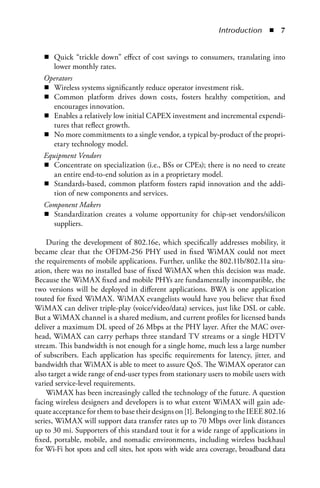 Introduction  n  


   n Quick “trickle down” effect of cost savings to consumers, translating into
      lower monthly rates.
   Operators
   n Wireless systems significantly reduce operator investment risk.
   n Common platform drives down costs, fosters healthy competition, and
      encourages innovation.
   n Enables a relatively low initial CAPEX investment and incremental expendi-
      tures that reflect growth.
   n No more commitments to a single vendor, a typical by-product of the propri-
      etary technology model.
   Equipment Vendors
   n Concentrate on specialization (i.e., BSs or CPEs); there is no need to create
      an entire end-to-end solution as in a proprietary model.
   n Standards-based, common platform fosters rapid innovation and the addi-
      tion of new components and services.
   Component Makers
   n Standardization creates a volume opportunity for chip-set vendors/silicon
      suppliers.

    During the development of 802.16e, which specifically addresses mobility, it
became clear that the OFDM-256 PHY used in fixed WiMAX could not meet
the requirements of mobile applications. Further, unlike the 802.11b/802.11a situ-
ation, there was no installed base of fixed WiMAX when this decision was made.
Because the WiMAX fixed and mobile PHYs are fundamentally incompatible, the
two versions will be deployed in different applications. BWA is one application
touted for fixed WiMAX. WiMAX evangelists would have you believe that fixed
WiMAX can deliver triple-play (voice/video/data) services, just like DSL or cable.
But a WiMAX channel is a shared medium, and current profiles for licensed bands
deliver a maximum DL speed of 26 Mbps at the PHY layer. After the MAC over-
head, WiMAX can carry perhaps three standard TV streams or a single HDTV
stream. This bandwidth is not enough for a single home, much less a large number
of subscribers. Each application has specific requirements for latency, jitter, and
bandwidth that WiMAX is able to meet to assure QoS. The WiMAX operator can
also target a wide range of end-user types from stationary users to mobile users with
varied service-level requirements.
    WiMAX has been increasingly called the technology of the future. A question
facing wireless designers and developers is to what extent WiMAX will gain ade-
quate acceptance for them to base their designs on [1]. Belonging to the IEEE 802.16
series, WiMAX will support data transfer rates up to 70 Mbps over link distances
up to 30 mi. Supporters of this standard tout it for a wide range of applications in
fixed, portable, mobile, and nomadic environments, including wireless backhaul
for Wi-Fi hot spots and cell sites, hot spots with wide area coverage, broadband data
 