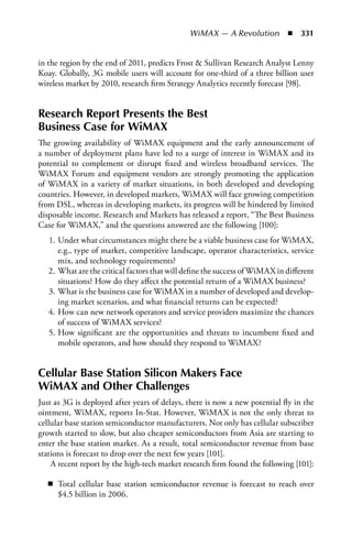 WiMAX — A Revolution  n  331


in the region by the end of 2011, predicts Frost  Sullivan Research Analyst Lenny
Koay. Globally, 3G mobile users will account for one-third of a three billion user
wireless market by 2010, research firm Strategy Analytics recently forecast [98].


Research Report Presents the Best
Business Case for WiMAX
The growing availability of WiMAX equipment and the early announcement of
a number of deployment plans have led to a surge of interest in WiMAX and its
potential to complement or disrupt fixed and wireless broadband services. The
WiMAX Forum and equipment vendors are strongly promoting the application
of WiMAX in a variety of market situations, in both developed and developing
countries. However, in developed markets, WiMAX will face growing competition
from DSL, whereas in developing markets, its progress will be hindered by limited
disposable income. Research and Markets has released a report, “The Best Business
Case for WiMAX,” and the questions answered are the following [100]:
   1. Under what circumstances might there be a viable business case for WiMAX,
      e.g., type of market, competitive landscape, operator characteristics, service
      mix, and technology requirements?
   2. What are the critical factors that will define the success of WiMAX in different
      situations? How do they affect the potential return of a WiMAX business?
   3. What is the business case for WiMAX in a number of developed and develop-
      ing market scenarios, and what financial returns can be expected?
   4. How can new network operators and service providers maximize the chances
      of success of WiMAX services?
   5. How significant are the opportunities and threats to incumbent fixed and
      mobile operators, and how should they respond to WiMAX?


Cellular Base Station Silicon Makers Face
WiMAX and Other Challenges
Just as 3G is deployed after years of delays, there is now a new potential fly in the
ointment, WiMAX, reports In-Stat. However, WiMAX is not the only threat to
cellular base station semiconductor manufacturers. Not only has cellular subscriber
growth started to slow, but also cheaper semiconductors from Asia are starting to
enter the base station market. As a result, total semiconductor revenue from base
stations is forecast to drop over the next few years [101].
    A recent report by the high-tech market research firm found the following [101]:

   n Total cellular base station semiconductor revenue is forecast to reach over
     $4.5 billion in 2006.
 