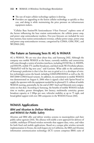 332  n  WiMAX: A Wireless Technology Revolution


   n The rate of major cellular technology updates is slowing.
   n Providers are upgrading to the fastest cellular technology as quickly as they
     can, and doing it while maintaining the price pressure on infrastructure
     equipment makers.

   “Cellular Base Station/PA Semiconductor 5-Year Forecast” explores some of
the factors influencing the base station semiconductor, the cellular power amp,
and power amp semiconductor markets. Five-year forecasts are included for new
base stations, base station semiconductor revenue, cellular power amps, power amp
and power amp semiconductor revenue, categorized by CDMA, GSM, PDC, and
WCDMA [101].



The Future as Samsung Sees It: 4G Is WiMAX
4G is WiMAX. We are very clear about that, said Samsung [102]. Although the
company sees mobile WiMAX as the future, currently mobility and connectivity
will come through a variety of wireless interfaces, including EVDO Rev A, HSDPA,
and HSUPA, mobile TV, satellite broadcasts, and dual-mode Wi-Fi/cellular phones.
“MediaFLO will be big next year,” said Garrison. What adds to the authenticity
of Samsung’s prediction is that it has few axes to grind as it is a developer of wire-
less technologies across the board, including GSM/GPRS/EDGE as well as the 3G
IMT2000 CDMA-based variants. In addition, its commitment to mobile WiMAX
was demonstrated on August 6, 2006 when it signed a deal with Sprint-Nextel to
supply the operator with the equipment needed for its planned U.S. rollout of mobile
WiMAX starting, potentially, by the end of 2007. Intel and Motorola were cosigna-
tories on that deal. According to Samsung, the benefits of mobile WiMAX include
time to market, greater throughput, low latency, multimedia centricity, greater
broadcast capacity at 2 Mbps per user, vehicular mobility at up to 75 mph, and
broad global support with over 380 companies in the WiMAX Forum [102].



WiMAX Applications
IBM and Alvarion to Deliver Wireless
and WiMAX for Public Safety
Alvarion and IBM offer and deliver wireless systems to municipalities and their
public safety agencies [103]. The alliance will enable a new approach for delivery of
scalable, multilayer IP-based wireless networks that support data, voice, and video
for both fixed and mobile applications. Based on a unique pilot wireless network
implementation in Fresno, the sixth largest city in California, the IBM and Alvarion
information communication technology (ICT) system comprises IBM’s suite of
 