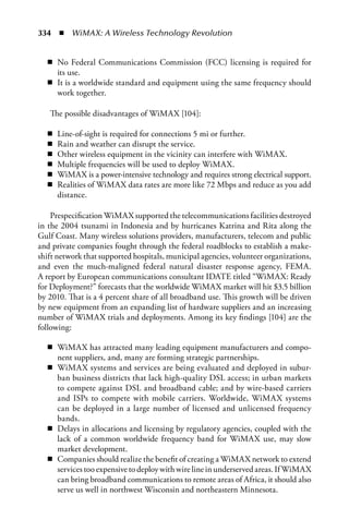 334  n  WiMAX: A Wireless Technology Revolution


  n No Federal Communications Commission (FCC) licensing is required for
    its use.
  n It is a worldwide standard and equipment using the same frequency should
    work together.

   The possible disadvantages of WiMAX [104]:

  n   Line-of-sight is required for connections 5 mi or further.
  n   Rain and weather can disrupt the service.
  n   Other wireless equipment in the vicinity can interfere with WiMAX.
  n   Multiple frequencies will be used to deploy WiMAX.
  n   WiMAX is a power-intensive technology and requires strong electrical support.
  n   Realities of WiMAX data rates are more like 72 Mbps and reduce as you add
      distance.

    Prespecification WiMAX supported the telecommunications facilities destroyed
in the 2004 tsunami in Indonesia and by hurricanes Katrina and Rita along the
Gulf Coast. Many wireless solutions providers, manufacturers, telecom and public
and private companies fought through the federal roadblocks to establish a make-
shift network that supported hospitals, municipal agencies, volunteer organizations,
and even the much-maligned federal natural disaster response agency, FEMA.
A report by European communications consultant IDATE titled “WiMAX: Ready
for Deployment?” forecasts that the worldwide WiMAX market will hit $3.5 billion
by 2010. That is a 4 percent share of all broadband use. This growth will be driven
by new equipment from an expanding list of hardware suppliers and an increasing
number of WiMAX trials and deployments. Among its key findings [104] are the
following:

  n WiMAX has attracted many leading equipment manufacturers and compo-
    nent suppliers, and, many are forming strategic partnerships.
  n WiMAX systems and services are being evaluated and deployed in subur-
    ban business districts that lack high-quality DSL access; in urban markets
    to compete against DSL and broadband cable; and by wire-based carriers
    and ISPs to compete with mobile carriers. Worldwide, WiMAX systems
    can be deployed in a large number of licensed and unlicensed frequency
    bands.
  n Delays in allocations and licensing by regulatory agencies, coupled with the
    lack of a common worldwide frequency band for WiMAX use, may slow
    market development.
  n Companies should realize the benefit of creating a WiMAX network to extend
    services too expensive to deploy with wire line in underserved areas. If WiMAX
    can bring broadband communications to remote areas of Africa, it should also
    serve us well in northwest Wisconsin and northeastern Minnesota.
 