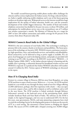 WiMAX — A Revolution  n  335


     The world’s second-fastest-growing mobile phone market offers challenges for
telecom and has serious implications for Indian society. For long a telecom backwa-
ter, India is rapidly embracing mobile telephony and is one of the fastest-growing
markets on the planet right now. Widespread access to the Internet would have huge
implications for the quality of Indian education, health care, and the economic
development of the world’s biggest democracy. The number of fixed and wireless
telephone connections has doubled in the past two years, to about 150 million, and
subscriptions for mobile-phone service rose at the extraordinary rate of 5 million
new wireless connections a month. The Ministry of Telecom has set a target for
2007 to have 250 million connections and mobile coverage for 85 percent of the
country, from about 30 percent today [18].


WiMAX Connects Rural India to the Global Village
WiMAX is the new connector of rural India [106]. This technology is making its
presence felt in the country, thanks to its features and possibilities. The future pros-
pects of the technology are lucrative [105]. WiMAX ensures continuous connectiv-
ity, high-speed data, voice, and multimedia services, and mobility and affordability.
Rural connectivity can be delivered as long as power supply is available, PCs are
given, local languages are used in developing content, and people are provided with
training to use PCs [18]. According to the RNCOS’ recent report “WiMAX — A
Market Update (2006–2007),” as the Indian telecom industry is booming and the
middle class is growing, a substantial demand for broadband wireless services and
WiMAX is expected. It is predicted that Indian WIMAX subscribers will number
around 12 million by 2012. Various aspects of WiMAX technology are discussed
in the report.


How IT Is Changing Rural India
Farmers in a remote village in Honavar, 600 km away from Bangalore, are using
ATM machines to open a bank account. Believe us — it is true. An ATM machine
loaded on a van winds its way through the dusty roads of over five villages offering
22,000-odd farmers, perhaps, their first experience with a bank — they can open
an account, request a loan, and be able to deposit as well as withdraw cash at will
in the near future. The ATM machine is linked wirelessly through Reliance
Infocomm’s network to the back-end server of the participating bank, which
includes Syndicate Bank and State Bank of India. The software on the ATM is
simple, in the regional languages, and very easy to understand [107]. For the last
few years, state governments, NGOs, and some pioneering companies have tried
to crack the technology barrier by developing pilot projects to showcase the marvels
of IT in a rural setting. The movement is better known as Bridging the Digital
Divide. The success of ITC’s 6,000 odd e-choupals covering over 35,000 villages
 
