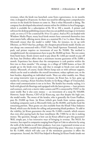 WiMAX — A Revolution  n  337


revenues, when the kiosk was launched, came from e-governance, in six months
time, it dropped to 20 percent. So there was need for offering more comprehensive
services in the kiosk for farmers to come in. That is what Microsoft is doing. The
company has developed educational content online for children in local languages,
which is available for a subscription of Rs 50 to 100 a month. A printer and
software for desktop publishing ensures that you can publish marriage or invitation
cards, or even a CV for a nominal Rs 10 to 12 a piece. And as PCs are loaded with
Windows Media Player, many local kiosk owners have converted themselves into
mini movie halls, offering movie shows at a nominal Rs 2 to 3 a show. How does
Microsoft ensure that the model is viable? Take, for instance, its tie up with
Dhristee, an NGO that has, perhaps, the cheapest-priced kiosk model. Kiosks are
not cheap; one connected with a VSAT (Very Small Aperture Terminal), battery
pack, and printer requires an investment of over Rs 70,000. The method is
straightforward: the entrepreneurs have to pay Rs 20,000 up front. The rest comes
from bank loans. Kiosk owners need to pay about Rs 1,666 per month to pay off
the loan, but Drishtee offers them a minimum income guarantee of Rs 3,000 a
month. Experience has shown that the entrepreneur is cash positive within the
first two to three months.” On average, in a village of 5,000 homes, at least 20
people go to the kiosk every day, and that is enough to break even and make
money. Microsoft, of course, funds Dhristi lump sum or with software support,
which can be used to subsidize the overall investment, reduce upfront cost, or the
loan burden, depending on individual needs. There are other models, too. Many
are using innovative ways to generate revenues. Jai Kisan has, in fact, gone up
market by creating a Kisan Soochna Kendra in far-flung villages of Uttaranchal,
where road communication is not at its best. The kendra has swanky styling, it is
built with glazed tile floorings and equipped with the latest gizmos — laser printers
and scanners, and even a movie video camera and PCs connected by VSAT to the
outer world. But it also costs money — an investment of a steep Rs 510,000.
However, Sanjiv Sharma, CEO of Jai Kisan.org, says that despite the high cost,
the model works. The owner of the kendra, who is generally the Gram Pradhan,
puts Rs 25,000 up front. Jai Kisan (which gets funds from various agencies,
including companies such as Microsoft) forks out Rs 40,000, and banks fund the
remaining portion. Then grants are also available from the Khadi Vikas Industry
Board, which uses the kiosks for selling and promoting khadi products. To add to
the viability, Jai Kisan guarantees the owner Rs 11,000 a month, which ensures
that even after paying back the loan installment (Rs 7,500) he or she is making
money. The question, though, is how can Jai Kisan afford to give this guarantee?
Well, simply put, it has innovative ways of bringing in revenue. The NGO, for
instance, has roped in companies ranging from Pepsi to Coke to advertise by using
the walls of the kendra to sell their products. Last year, it generated revenue at an
average of Rs 5,000 a month from selling advertising space. This year, it expects to
hit Rs 11,000, which will take care of the minimum guarantee it offers the
entrepreneur. Second, the NGO has helped in floating Jai Kisan Foods (made out
 