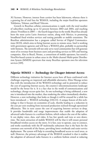 340  n  WiMAX: A Wireless Technology Revolution


3G licenses. However, interest from carriers has been lukewarm, whereas there is
a growing list of trial lists for WiMAX, including the major fixed-line operators
Telefonica, Telemar, and Brasil Telecom.
    Growth in Brazilian cellular communications is rapid, with the total number
of subscribers reaching up to 42 percent between 2003 and 2004, and reaching
almost 70 million in 2005 — the fourth largest base in the world. Brazil has already
been the most active Latin American nation, along with Mexico, in promoting
broadband fixed wireless services and testing portable or mobile extensions. The
Brazilian administration has a program called Service of Digital Communica-
tions (SCD), which aims to bring Internet access to remote areas. Intel is working
with government agencies and will have a WiMAX pilot, probably in partnership
with Siemens. The network will not only serve rural communities but will generate
most of its revenue from business users and providing services to ISPs and hosting
companies. Also in Brazil, Neotec, a consortium of mobile operators, has tested a
NextNet-based system in urban areas in the Multi-channel Multi-point Distribu-
tion System (MMDS) spectrum that many Brazilian operators own for television
services [109].



Nigeria: WiMAX — Technology for Cheaper Internet Access
Different technology initiatives for Internet access have all been confronted with
challenges requiring an improved and affordable alternative. Efem Nkanga writes
that with the introduction of the WiMAX technology and its potential to reduce
the cost of acquiring Internet access, the country’s telecommunications landscape
would be the better for it. It is a fact that in the world of communications and
technology, change occurs quite fast. As one technology is being celebrated, a new
one is introduced into the market, thus rendering the others immediately obsolete.
However, a new technology that looks as though it will be around for a while has
been introduced — WiMAX technology [110,111]. A unique feature of this tech-
nology is that it focuses on economies of scale, thereby leading to a reduction in
the cost per unit resulting from increased production realized through operational
efficiencies. This in turn causes the cost of acquiring Internet services to drop.
It provides bandwidth and range improvements that enable the adoption of
advanced radio features in a uniform fashion, which reduces the cost of the radios.
It can deploy voice, data, and video. It has fast speeds and runs at zero down-
time. The main attraction of mobile WiMAX will be that it will ensure personal
broadband wireless access on the move. It is fast, easy to operate, easy to connect,
and works seamlessly with the IP multimedia subsystem that is the basis for the
common core network of the future, providing lower overheads and easier service
deployment. The system will help in extending broadband access to rural areas, as
well. However, the primary advantage of the WiMAX standard is that it enables
the adoption of advanced radio features in a uniform fashion aimed at reducing
 