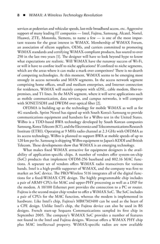   n  WiMAX: A Wireless Technology Revolution


services at pedestrian and vehicular speeds, last-mile broadband access, etc. Aggressive
support of many leading IT companies — Intel, Fujitsu, Samsung, Alcatel, Nortel,
Huawei, ZTE, Motorola, Siemens, to name a few — is one of the most impor-
tant reasons for the great interest in WiMAX. Membership of WiMAX Forum,
an association of silicon suppliers, OEMs, and carriers committed to promoting
WiMAX standards and certifying WiMAX-compliant products, has soared to over
250 in the last two years [1]. The designer will have to look beyond hype to know
what expectations are realistic. Will WiMAX have the runaway success of Wi-Fi,
or will it have to confine itself to niche applications? If confined to niche segments,
which are the areas where it can make a mark over competitors? There is no dearth
of competing technologies. At this moment, WiMAX seems to be emerging most
strongly in access networks and MAN segments. In the access network segment
comprising home offices, small and medium enterprises, and Internet connection
for residences, WiMAX will mainly compete with xDSL, cable modem, fiber-to-
premises, and T1 lines. In the MAN segment, where it will serve applications such
as mobile communication, data services, and campus networks, it will compete
with SONET/SDH and DWDM over optical fiber [2].
     OFDMA is building up as the technology for mobile WiMAX as well as for
4G standards. Sprint Nextel has signed up with South Korea’s Samsung to provide
communications equipment and handsets for a WiBro test in the United States.
WiBro is a TDD-based BWA technology developed by South Korean companies
Samsung, Korea Telecom (KT), and the Electronics and Telecommunications Research
Institute (ETRI). Operating at 9 MHz radio channel at 2.3 GHz with OFDMA as
its access technology, WiBro is planned to support BWA at mobile speeds of up to
120 km per hr. Samsung is shipping WiBro equipment to Japan’s KDDI and British
Telecom. These developments show that WiMAX is an emerging technology.
     What makes fixed WiMAX attractive for equipment designers is the avail-
ability of application-specific chips. A number of vendors offer system-on-chip
(SoC) products that implement OFDM-256 baseband and 802.16 MAC func-
tions. A separate set of vendors offers WiMAX radio transceivers for various
bands. Intel is a high-profile supporter of WiMAX, and the company was first to
market an SoC device. The PRO/Wireless 5116 integrates all of the digital func-
tions for a fixed-WiMAX CPE design. The highly programmable chip includes
a pair of ARM9 CPUs for MAC and upper-PHY processing as well as a DSP for
the modem. A 10/100 Ethernet port provides the connection to a PC or router.
Fujitsu is the second major chip vendor to offer a WiMAX SoC. The SoC includes
a pair of CPUs for the MAC function, whereas the modem is implemented in
hardware. Like Intel’s chip, Fujitsu’s MB87M3400 can be used as the heart of
a CPE design. Unlike Intel’s chip, the Fujitsu device can also be used in BS
designs. French start-up Sequans Communications sampled its first chip in
September 2005. The company’s WiMAX SoC provides a number of features
not found in the Intel and Fujitsu designs. Wavesat offers a WiMAX PHY chip
plus MAC intellectual property. WiMAX-specific radios are now available
 