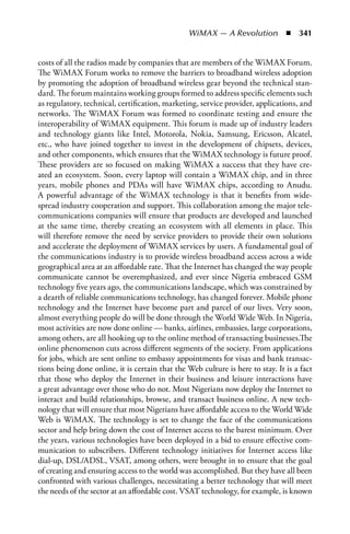 WiMAX — A Revolution  n  341


costs of all the radios made by companies that are members of the WiMAX Forum.
The WiMAX Forum works to remove the barriers to broadband wireless adoption
by promoting the adoption of broadband wireless gear beyond the technical stan-
dard. The forum maintains working groups formed to address specific elements such
as regulatory, technical, certification, marketing, service provider, applications, and
networks. The WiMAX Forum was formed to coordinate testing and ensure the
interoperability of WiMAX equipment. This forum is made up of industry leaders
and technology giants like Intel, Motorola, Nokia, Samsung, Ericsson, Alcatel,
etc., who have joined together to invest in the development of chipsets, devices,
and other components, which ensures that the WiMAX technology is future proof.
These providers are so focused on making WiMAX a success that they have cre-
ated an ecosystem. Soon, every laptop will contain a WiMAX chip, and in three
years, mobile phones and PDAs will have WiMAX chips, according to Anudu.
A powerful advantage of the WiMAX technology is that it benefits from wide-
spread industry cooperation and support. This collaboration among the major tele-
communications companies will ensure that products are developed and launched
at the same time, thereby creating an ecosystem with all elements in place. This
will therefore remove the need by service providers to provide their own solutions
and accelerate the deployment of WiMAX services by users. A fundamental goal of
the communications industry is to provide wireless broadband access across a wide
geographical area at an affordable rate. That the Internet has changed the way people
communicate cannot be overemphasized, and ever since Nigeria embraced GSM
technology five years ago, the communications landscape, which was constrained by
a dearth of reliable communications technology, has changed forever. Mobile phone
technology and the Internet have become part and parcel of our lives. Very soon,
almost everything people do will be done through the World Wide Web. In Nigeria,
most activities are now done online — banks, airlines, embassies, large corporations,
among others, are all hooking up to the online method of transacting businesses.The
online phenomenon cuts across different segments of the society. From applications
for jobs, which are sent online to embassy appointments for visas and bank transac-
tions being done online, it is certain that the Web culture is here to stay. It is a fact
that those who deploy the Internet in their business and leisure interactions have
a great advantage over those who do not. Most Nigerians now deploy the Internet to
interact and build relationships, browse, and transact business online. A new tech-
nology that will ensure that most Nigerians have affordable access to the World Wide
Web is WiMAX. The technology is set to change the face of the communications
sector and help bring down the cost of Internet access to the barest minimum. Over
the years, various technologies have been deployed in a bid to ensure effective com-
munication to subscribers. Different technology initiatives for Internet access like
dial-up, DSL/ADSL, VSAT, among others, were brought in to ensure that the goal
of creating and ensuring access to the world was accomplished. But they have all been
confronted with various challenges, necessitating a better technology that will meet
the needs of the sector at an affordable cost. VSAT technology, for example, is known
 