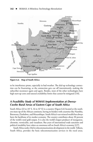 342  n  WiMAX: A Wireless Technology Revolution


                                                                                 Zimbabwe

                                           Botswana                        Limpopo        Mozambique
            Namibia                                                               Tzaneen
                                                                 Polokwane              Phalaborwa
                                                  Gauteng
                                                                    Bela Bela

                                                      Rustenburg                          Nelspurit
                                                Malikeng          Pretona       Mpumalanga
                                               North West   Johannesburg
                                                                                Ermelo
                                                    Klerksdrop Sasolburg
                                                                                 KwaZulu-Natal
                                                       Welkom      Bethlehem
                                                                                            Richard’s Bay
  Alexandar Bay                Upington                Free State                  Ladysmith
                                            Kimbertey
                                                    Bloemfontein                 Platermaritzburg
           Springbok   Northern Cape                                Lesotho              Durban
Atlant




                                                                                         Margate
               Vredendal           Carnarvon
      ic




                                                                 Queenstown       Port St. Johns
  Ocean




                                                    Eastern Cape




                                                                                             n
                                 Beaufort West




                                                                                             a
                                                                                          ce
                                                                                         O
                   Western Cape                                 Grahamstown

                                                                                    an
    Cape Town                        George                                      In
                                                                                   di
                                                          Port Elizabeth
                                           Knysna
           Hermanus
                           Cape Agullias


Figure 6.6       Map of South Africa

to be interference prone, especially in bad weather. The dial-up technology connec-
tion can be frustrating, as the connection gets cut off intermittently, making the
subscriber reconnect again and again. Besides, most of the other technologies have
high start-up costs and natural availability limits that cannot be mitigated [110].


A Feasibility Study of WiMAX Implementation at Dwesa-
Cwebe Rural Areas of Eastern Cape of South Africa
South Africa (22 to 34° S, 16 to 32° E) is a country (Figure 6.6) located at the south-
ern-most tip of the African continent, having its borders with countries like Namibia,
Botswana, Zimbabwe, and Mozambique. South Africa’s vast mineral wealth has always
been the backbone of its market economy. The country contributes about 30 percent
of the world’s total gold output. It is also the world’s largest producer of manganese,
chromite, vermiculite, and vanadium. But years of international trade sanctions and
political instability have taken an enormous toll on South Africa’s economy [127].
    South Africa ranks 23rd in telecommunications development in the world. Telkom,
South Africa, provides the basic telecommunication services in the rural areas.
 