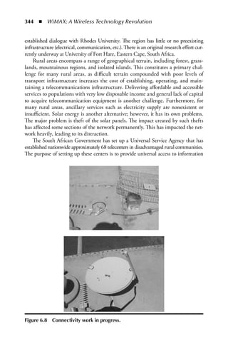 344  n  WiMAX: A Wireless Technology Revolution


established dialogue with Rhodes University. The region has little or no preexisting
infrastructure (electrical, communication, etc.). There is an original research effort cur-
rently underway at University of Fort Hare, Eastern Cape, South Africa.
    Rural areas encompass a range of geographical terrain, including forest, grass-
lands, mountainous regions, and isolated islands. This constitutes a primary chal-
lenge for many rural areas, as difficult terrain compounded with poor levels of
transport infrastructure increases the cost of establishing, operating, and main-
taining a telecommunications infrastructure. Delivering affordable and accessible
services to populations with very low disposable income and general lack of capital
to acquire telecommunication equipment is another challenge. Furthermore, for
many rural areas, ancillary services such as electricity supply are nonexistent or
insufficient. Solar energy is another alternative; however, it has its own problems.
The major problem is theft of the solar panels. The impact created by such thefts
has affected some sections of the network permanently. This has impacted the net-
work heavily, leading to its distraction.
    The South African Government has set up a Universal Service Agency that has
established nationwide approximately 68 telecenters in disadvantaged rural communities.
The purpose of setting up these centers is to provide universal access to information




Figure 6.8   Connectivity work in progress.
 