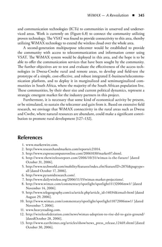 WiMAX — A Revolution  n  345


and communication technologies (ICTs) to communities in unserved and underser-
viced areas. Work is currently on (Figure 6.8) to connect the community utilizing
proven technology. The VSAT was found to provide connectivity to this area, thereby
utilizing WiMAX technology to extend the wireless cloud over the whole area.
    A second-generation multipurpose telecenter would be established to provide
the community with access to telecommunication and information center using
VSAT. The WiMAX system would be deployed in this area, and the hope is to be
able to offer the communication services that have been sought by the community.
The further objectives are to test and evaluate the effectiveness of the access tech-
nologies in Dwesa-Cwebe rural and remote areas, to develop and field-test the
prototype of a simple, cost-effective, and robust integrated E-business/telecommu-
nication platform, and to deploy it in marginalized and semimarginalized com-
munities in South Africa, where the majority of the South African population live.
These communities, by their sheer size and current political dynamics, represent a
strategic emergent market for the industry partners in this project.
    Furthermore, it is necessary that some kind of economical activity be present,
or be stimulated, to sustain the telecenter and gain from it. Based on extensive field
research, we envisage that WiMAX connectivity in the rural areas such as Dwesa
and Cwebe, where natural resources are abundant, could make a significant contri-
bution to promote rural development [127–132].



References
  1.   www.marketwire.com.
  2.   http://www.researchandmarkets.com/reports/c21014.
  3.   http://www.expresscomputeronline.com/20061030/market07.shtml.
  4.   http://www.thewirelessreport.com/2006/10/31/wimax-is-the-future/ [dated
       October 31, 2006].
  5.   http://www.techworld.com/mobility/features/index.cfm?featureID=2876pagtype=
       all [dated October 17, 2006].
  6.   http://www.pyramidresearch.com/.
  7.   http://www.dailywireless.org/2006/11/15/wimax-market-projections/.
  8.   http://www.wimax.com/commentary/spotlight/spotlight11132006mw1/ [dated
       November 14, 2006].
  9.   http://www.telegeography.com/cu/article.php?article_id=14034email=html [dated
       August 29, 2006].
 10.   http://www.wimax.com/commentary/spotlight/spotlight11072006mw1/ [dated
       November 7, 2006].
 11.   www.heavyreading.com.
 12.   http://wirelessfederation.com/news/wimax-adoption-to-rise-dsl-to-gain-ground/
       [datedOctober 28, 2006].
 13.   http://www.earthtimes.org/articles/show/news_press_release,12469.shtml [dated
       October 30, 2006].
 