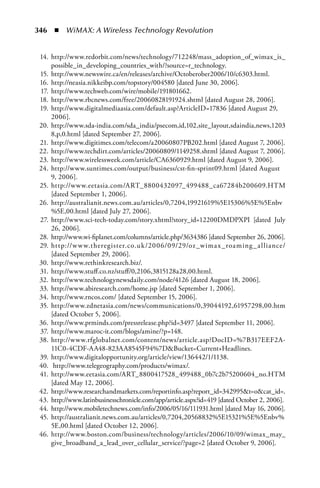 346  n  WiMAX: A Wireless Technology Revolution


 14. http://www.redorbit.com/news/technology/712248/mass_adoption_of_wimax_is_
     possible_in_developing_countries_with/?source=r_technology.
 15. http://www.newswire.ca/en/releases/archive/Octoberober2006/10/c6303.html.
 16. http://neasia.nikkeibp.com/topstory/004580 [dated June 30, 2006].
 17. http://www.techweb.com/wire/mobile/191801662.
 18. http://www.rbcnews.com/free/20060828191924.shtml [dated August 28, 2006].
 19. http://www.digitalmediaasia.com/default.asp?ArticleID=17836 [dated August 29,
     2006].
 20. http://www.sda-india.com/sda_india/psecom,id,102,site_layout,sdaindia,news,1203
     8,p,0.html [dated September 27, 2006].
 21. http://www.digitimes.com/telecom/a20060807PB202.html [dated August 7, 2006].
 22. http://www.techdirt.com/articles/20060809/1149258.shtml [dated August 7, 2006].
 23. http://www.wirelessweek.com/article/CA6360929.html [dated August 9, 2006].
 24. http://www.suntimes.com/output/business/cst-fin-sprint09.html [dated August
     9, 2006].
 25. http://www.eetasia.com/ART_8800432097_499488_ca67284b200609.HTM
     [dated September 1, 2006].
 26. http://australianit.news.com.au/articles/0,7204,19921619%5E15306%5E%5Enbv
     %5E,00.html [dated July 27, 2006].
 27. http://www.sci-tech-today.com/story.xhtml?story_id=12200DMDPXPI [dated July
     26, 2006].
 28. http://www.wi-fiplanet.com/columns/article.php/3634386 [dated September 26, 2006].
 29. http://w w w.theregister.co.uk /2006/09/29/oz _wima x _roa ming _ a llia nce/
     [dated September 29, 2006].
 30. http://www.rethinkresearch.biz/.
 31. http://www.stuff.co.nz/stuff/0,2106,3815128a28,00.html.
 32. http://www.technologynewsdaily.com/node/4126 [dated August 18, 2006].
 33. http://www.abiresearch.com/home.jsp [dated September 1, 2006].
 34. http://www.rncos.com/ [dated September 15, 2006].
 35. http://www.zdnetasia.com/news/communications/0,39044192,61957298,00.htm
     [dated October 5, 2006].
 36. http://www.prminds.com/pressrelease.php?id=3497 [dated September 11, 2006].
 37. http://www.maroc-it.com/blogs/amine/?p=148.
 38. http://www.rfglobalnet.com/content/news/article.asp?DocID=%7B317EEF2A-
     11C0-4CDF-AA48-823AA8545F94%7DBucket=Current+Headlines.
 39. http://www.digitalopportunity.org/article/view/136442/1/1138.
 40. http://www.telegeography.com/products/wimax/.
 41. http://www.eetasia.com/ART_8800417528_499488_0b7c2b75200604_no.HTM
     [dated May 12, 2006].
 42. http://www.researchandmarkets.com/reportinfo.asp?report_id=342995t=ocat_id=.
 43. http://www.latinbusinesschronicle.com/app/article.aspx?id=419 [dated October 2, 2006].
 44. http://www.mobiletechnews.com/info/2006/05/16/111931.html [dated May 16, 2006].
 45. http://australianit.news.com.au/articles/0,7204,20568832%5E15321%5E%5Enbv%
     5E,00.html [dated October 12, 2006].
 46. http://www.boston.com/business/technology/articles/2006/10/09/wimax_may_
     give_broadband_a_lead_over_cellular_service/?page=2 [dated October 9, 2006].
 