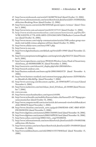 WiMAX — A Revolution  n  347


47. http://www.wirelessweek.com/article/CA6380796.html [dated October 13, 2006].
48. http://www.informationweek.com/news/showArticle.jhtml?articleID=193300202s
    ubSection=Breaking+News [dated October 12, 2006].
49. http://www.macnn.com/articles/06/10/03/idf.special.report.2.wimax/ [dated Octo-
    ber 3, 2006].
50. http://www.itwire.com.au/content/view/6231/127/1/1/ [dated October 11, 2006].
51. http://w w w.wirelessnetworksonline.com/content/news/article.asp?DocID=
    %7BCA1ED781-C778-4A90-A0D3-239142661248%7DBucket=Current+Headl
    ines [dated October 16, 2006].
52. http://www.tmcnet.com/voip/ip-communications/articles/3180-yankee-group-stan-
    dards-vital-mobile-wimax-adoption-will.htm [dated October 19, 2006].
53. http://www.cellular-news.com/story/19871.php.
54. http://www.in-stat.com.
55. http://www.digitalmediaasia.com/default.asp?ArticleID=19969 [dated November 22,
    2006].
56. http://www.enterprisenetworkingplanet.com/netsp/article.php/3642721 [dated Novem-
    ber 8, 2006].
57. http://www.toptechnews.com/news/WiMAX-Wireless-Gains-Head-of-Steam/story.
    xhtml?story_id=003000AMBC5C [dated November 3, 2006].
58. http://sourcewire.com/releases/rel_display.php?relid=28016hilite=.
59. http://research.analysys.com.
60. http://business.maktoob.com/itnew.asp?id=20061106024729 [dated November 6,
    2006].
61. http://www.business-standard.com/common/storypage.php?autono=263919leftn
    m=8subLeft=0chkFlg= [dated November 7, 2006].
62. http://www.unstrung.com/document.asp?doc_id=109851WT.svl=tease3 [dated
    November 6, 2006].
63. http://www.marketwire.com/mw/release_html_b1?release_id=181008 [dated Novem-
    ber 7, 2006].
64. www.nsr.com.
65. http://www.researchandmarkets.com/reports/c44490.
66. http://www.techworld.com/mobility/features/index.cfm?featureID=2877pagtype=
    samecatsamechan [dated October 16, 2006].
67. http://www.computerworld.com/action/article.do?command=viewArticleBasicarti
    cleId=9004678 [dated November 1, 2006].
68. http://www.cbronline.com/article_news.asp?guid=D069E848-438C-4B6F-8FDF-
    05E284581D16 [dated November 9, 2006].
69. http://www.digitimes.com/systems/a20061110A9051.html [dated November 10, 2006].
70. http://www.digitimes.com/systems/a20061116PR201.html [dated November 16, 2006].
71. http://news.yahoo.com/s/cmp/20061116/tc_cmp/194400318.
72. http://www.informationweek.com/news/showArticle.jhtml?articleID=194400318
    subSection=All+Stories.
73. http://www.eetimes.com/news/latest/showArticle.jhtml?articleID=194400169 [dated
    November 15, 2006].
74. http://www.mobiletechnews.com/info/2006/11/15/174040.html [dated November 15,
    2006].
 